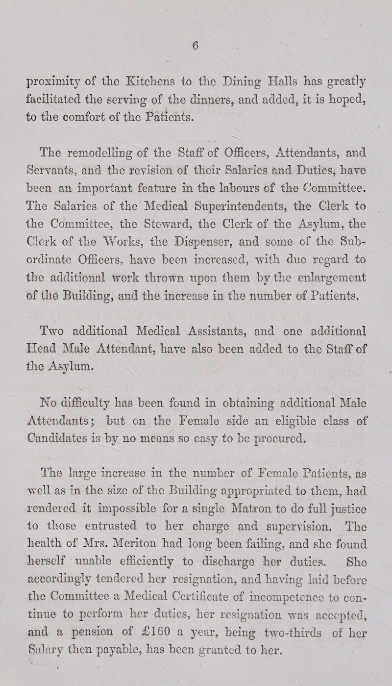 proximity of the Kitchens to the Dining Halls lias greatly facilitated the serving of the dinners, and added, it is hoped, to the comfort of the Patients. The remodelling of the Staff of Officers, Attendants, and Servants, and the revision of their Salaries and Duties, have been an important feature in the labours of the Committee. The Salaries of the Medical Superintendents, the Clerk to the Committee, the Steward, the Clerk of the Asylum, the Clerk of the Works, the Dispenser, and some of the Sub¬ ordinate Officers, have been increased, with due regard to the additional work thrown upon them by the enlargement of the Building, and the increase in the number of Patients, Two additional Medical Assistants, and one additional Head Male Attendant, have also been added to the Staff of the Asylum. No difficulty has been found in obtaining additional Male Attendants; but on the Female side an eligible class of Candidates is by no means so easy to be procured. The large increase in the number of Female Patients, as well as in the size of the Building appropriated to them, had rendered it impossible for a single Matron to do full justice to those entrusted to her charge and supervision. The health of Mrs. Meriton had long been failing, and she found herself unable efficiently to discharge her duties. She accordingly tendered her resignation, and having laid before the Committee a Medical Certificate of incompetence to con¬ tinue to perform her duties, her resignation was accepted, and a pension of £160 a year, being two-thirds of her Salary then payable, lias been granted to her.