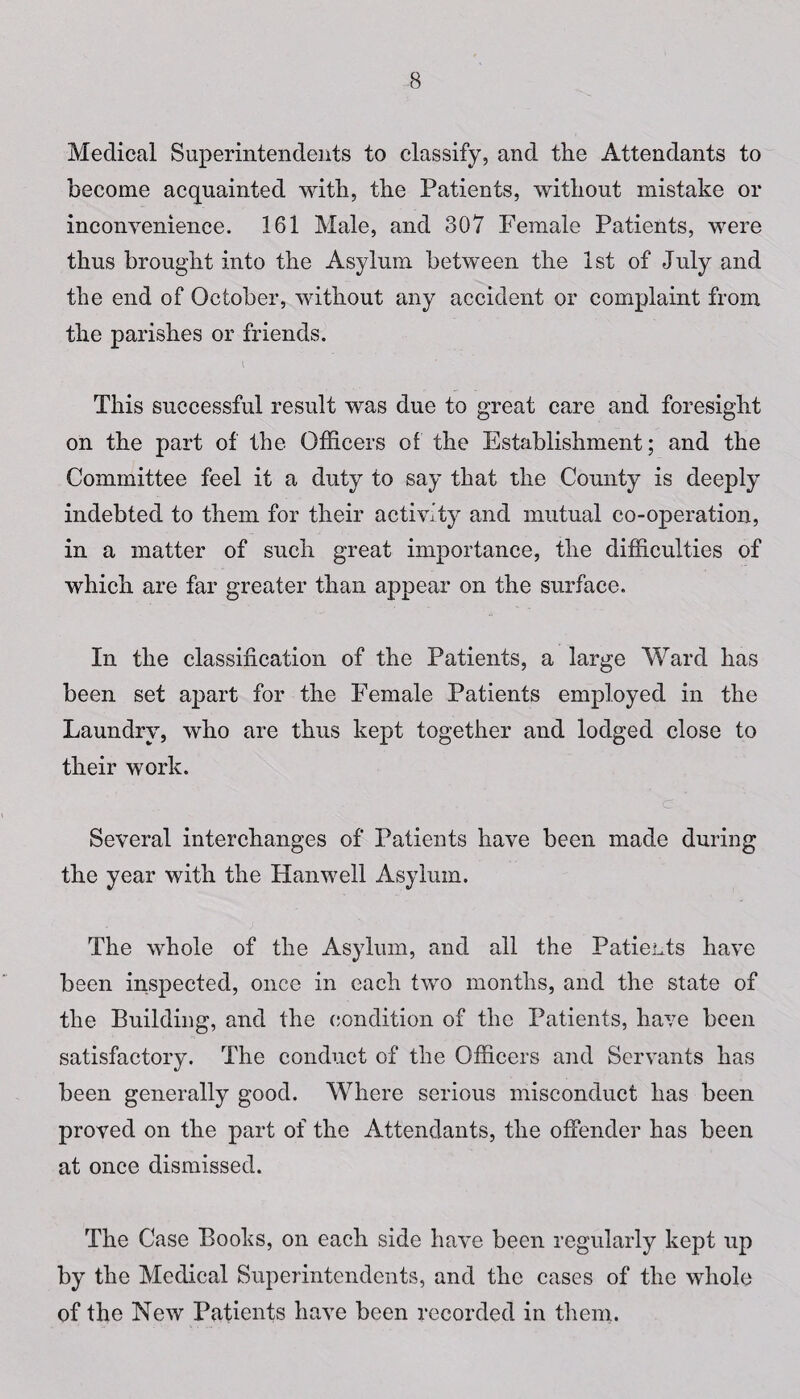 Medical Superintendents to classify, and the Attendants to become acquainted with, the Patients, without mistake or inconvenience. 161 Male, and 307 Female Patients, were thus brought into the Asylum between the 1st of July and the end of October, without any accident or complaint from the parishes or friends. This successful result was due to great care and foresight on the part of the Officers of the Establishment; and the Committee feel it a duty to say that the County is deeply indebted to them for their activity and mutual co-operation, in a matter of such great importance, the difficulties of which are far greater than appear on the surface. In the classification of the Patients, a large Ward has been set apart for the Female Patients employed in the Laundry, who are thus kept together and lodged close to their work. c Several interchanges of Patients have been made during the year with the Han well Asylum. The whole of the Asylum, and all the Patients have been inspected, once in each two months, and the state of the Building, and the condition of the Patients, have been satisfactory. The conduct of the Officers and Servants has been generally good. Where serious misconduct has been proved on the part of the Attendants, the offender has been at once dismissed. The Case Books, on each side have been regularly kept up by the Medical Superintendents, and the cases of the whole of the New Patients have been recorded in them.