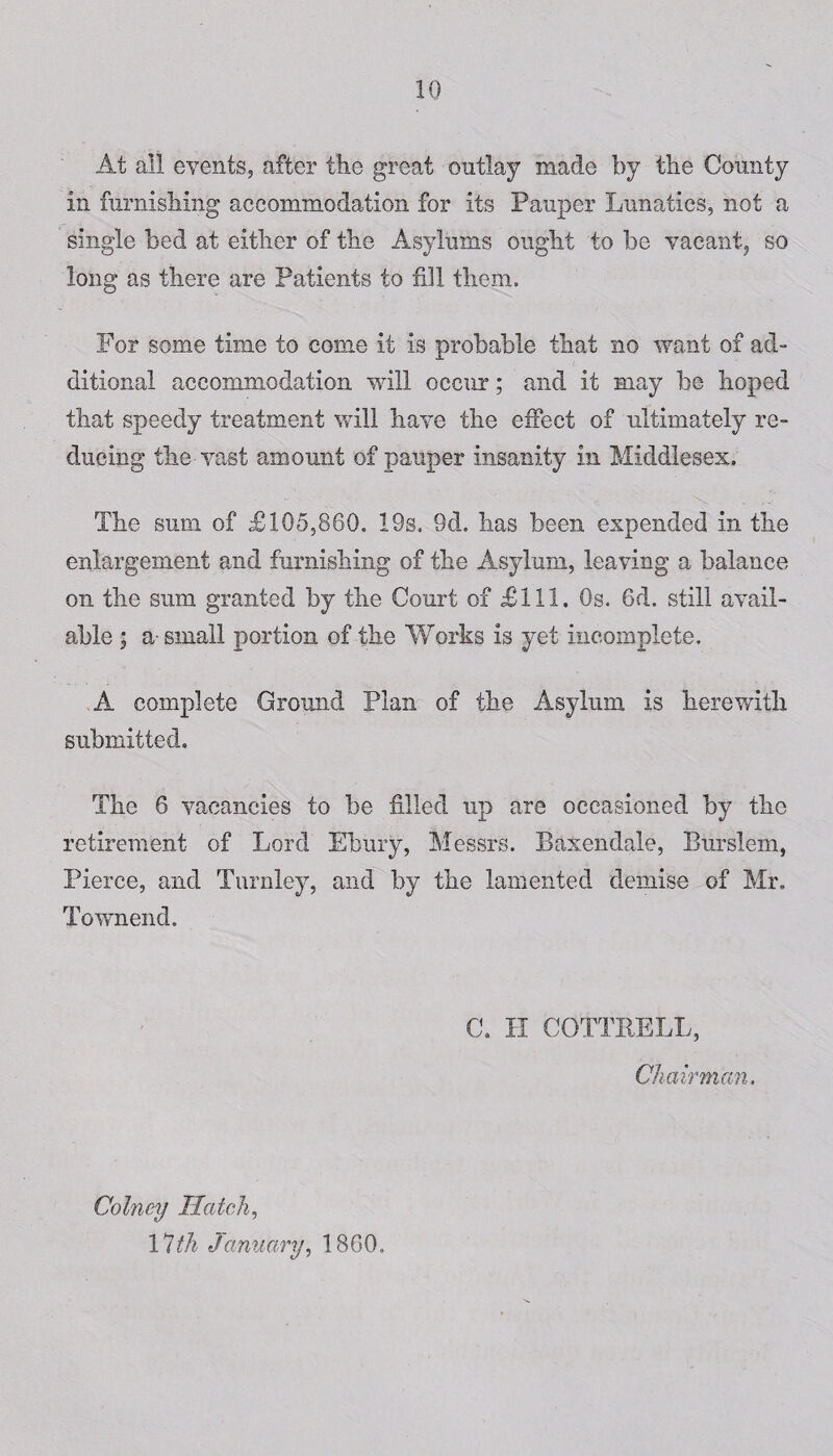 At all events, after the great outlay made by the Comity in furnishing accommodation for its Pauper Lunatics, not a single bed at either of the Asylums ought to be vacant, so long as there are Patients to fill them. For some time to come it is probable that no want of ad- ditional accommodation will occur; and it may be hoped that speedy treatment will have the effect of ultimately re¬ ducing the vast amount of pauper insanity in Middlesex, The sum of £105,860, 19s, 9d. has been expended in the enlargement and furnishing of the Asylum, leaving a balance on the sum granted by the Court of £111. Os. 6d. still avail¬ able ; a-small portion of the Works is yet incomplete, A complete Ground Plan of the Asylum is herewith submitted. The 6 vacancies to be filled up are occasioned by the retirement of Lord Ebury, Messrs. Baxendale, Burslem, Pierce, and Turnley, and by the lamented demise of Mr. Townend. C. H COTTRELL, Chairman. Colney Hatch, 17th January, 1860.
