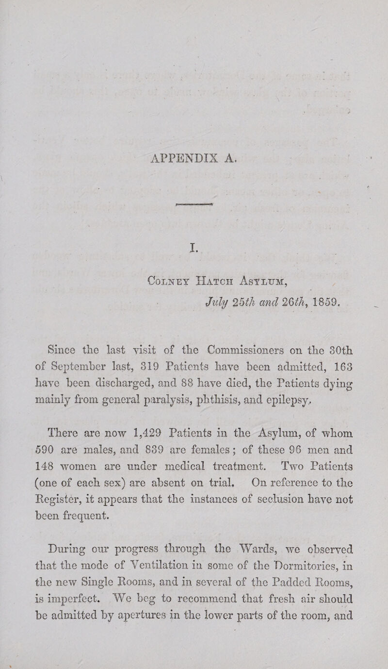 APPENDIX A, I. Colney Hatch Asylum, July 2oth and 26th, 1859. Since the last visit of the Commissioners on the 80th of September last, 319 Patients have been admitted, 163 have been discharged, and 88 have died, the Patients dying mainly from general paralysis, phthisis, and epilepsy. There are now 1,429 Patients in the Asylum, of whom 590 are males, and 839 are females; of these 96 men and 148 women are under medical treatment. Two Patients (one of each sex) are absent on trial. On reference to the Register, it appears that the instances of seclusion have not been frequent. During our progress through the Wards, we observed that the mode of Ventilation in some of the Dormitories, in the new Single Rooms, and in several of the Padded Rooms, is imperfect. We beg to recommend that fresh air should be admitted by apertures in the lower parts of the room, and