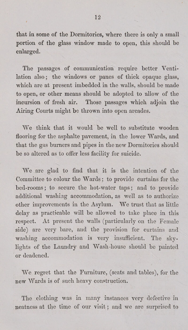 that in some of the Dormitories, where there is only a small portion of the glass window made to open, this should be enlarged. The passages of communication require better Venti- lation also; the windows or panes of thick opaque glass, which are at present imbedded in the walls, should be made to open, or other means should be adopted to allow of the incursion of fresh air. Those passages which adjoin the Airing Courts might be thrown into open arcades. We think that it would be well to substitute wooden flooring for the asphalte pavement, in the lower Wards, and that the gas burners and pipes in the new Dormitories should be so altered as to offer less facility for suicide. We are glad to find that it is the intention of the Committee to colour the Wards; to provide Curtains for the bed-rooms; to secure the hot-water taps; and to provide additional washing accommodation, as well as to authorize other improvements in the Asylum. We trust that as little delay as practicable will be allowed to take place in this respect. At present the walls (particularly on the Female side) are very bare, and the provision for curtains and washing accommodation is very insufficient. The sky¬ lights of the Laundry and Wash-house should be painted or deadened. We regret that the Furniture, (seats and tables), for the new Wards is of such heavy construction. The clothing was in many instances very defective in neatness at the time of our visit; and we are surprised to