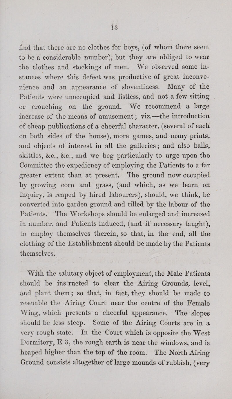 find that there are no clothes for boys, (of whom there seem, to be a considerable number), but they are obliged to wear the clothes and stockings of men. We observed some in¬ stances where this defect was productive of great inconve¬ nience and an appearance of slovenliness. Many of the Patients were unoccupied and listless, and not a few sitting or crouching on the ground. We recommend a large increase of the means of amusement; viz.—the introduction of cheap publications of a cheerful character, (several of each on both sides of the house), more games, and many prints, and objects of interest in all the galleries; and also balls, skittles, &c., &c., and we beg particularly to urge upon the Committee the expediency of employing the Patients to a far greater extent than at present. The ground now occupied by growing corn and grass, (and which, as we learn on inquiry, is reaped by hired labourers), should, we think, be converted into garden ground and tilled by the labour of the Patients. The Workshops should be enlarged and increased in number, and Patients induced, (and if necessary taught), to employ themselves therein, so that, in the end, all the clothing of the Establishment should be made by the Patients themselves. With the salutary object of employment, the Male Patients should be instructed to clear the Airing Grounds, level, and plant them; so that, in fact, they should be made to resemble the Airing Court near the centre of the Female Wing, which presents a cheerful appearance. The slopes should be less steep. Some of the Airing Courts are in a very rough state. In the Court which is opposite the West Dormitory, E 3, the rough earth is near the windows, and is heaped higher than the top of the room. The North Airing Ground consists altogether of large mounds of rubbish, (very