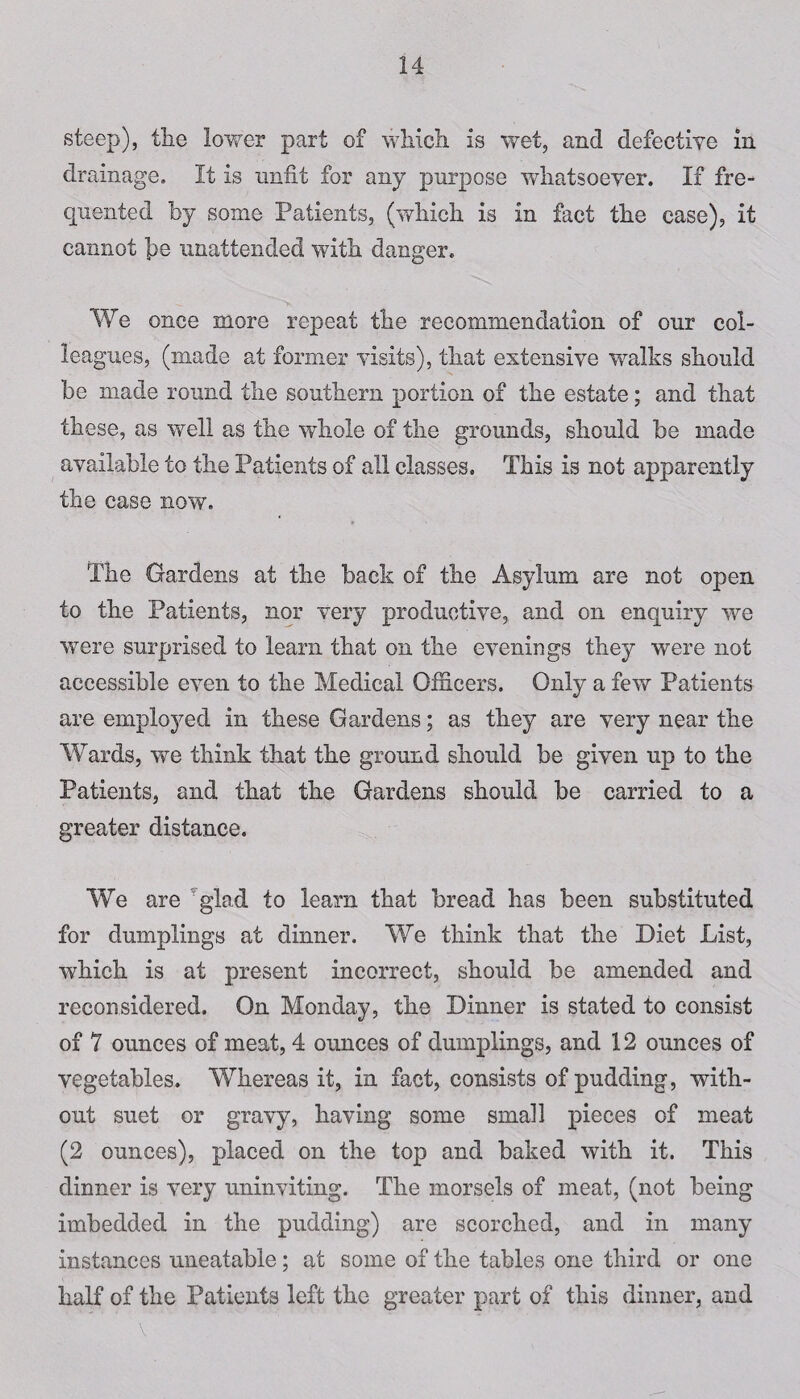 steep), the lower part of which is wet, and defective in drainage. It is unfit for any purpose whatsoever. If fre¬ quented by some Patients, (which is in fact the case), it cannot j)e unattended with danger. We once more repeat the recommendation of our col¬ leagues, (made at former visits), that extensive wralks should be made round the southern portion of the estate; and that these, as well as the whole of the grounds, should be made available to the Patients of all classes. This is not apparently the case now. The Gardens at the back of the Asylum are not open to the Patients, nor very productive, and on enquiry we were surprised to learn that on the evenings they were not accessible even to the Medical Officers. Only a few Patients are employed in these Gardens; as they are very near the Wards, we think that the ground should be given up to the Patients, and that the Gardens should be carried to a greater distance. We are glad to learn that bread has been substituted for dumplings at dinner. We think that the Diet List, which is at present incorrect, should be amended and reconsidered. On Monday, the Dinner is stated to consist of 7 ounces of meat, 4 ounces of dumplings, and 12 ounces of vegetables. Whereas it, in fact, consists of pudding, with¬ out suet or gravy, having some small pieces of meat (2 ounces), placed on the top and baked with it. This dinner is very uninviting. The morsels of meat, (not being imbedded in the pudding) are scorched, and in many instances uneatable; at some of the tables one third or one half of the Patients left the greater part of this dinner, and v