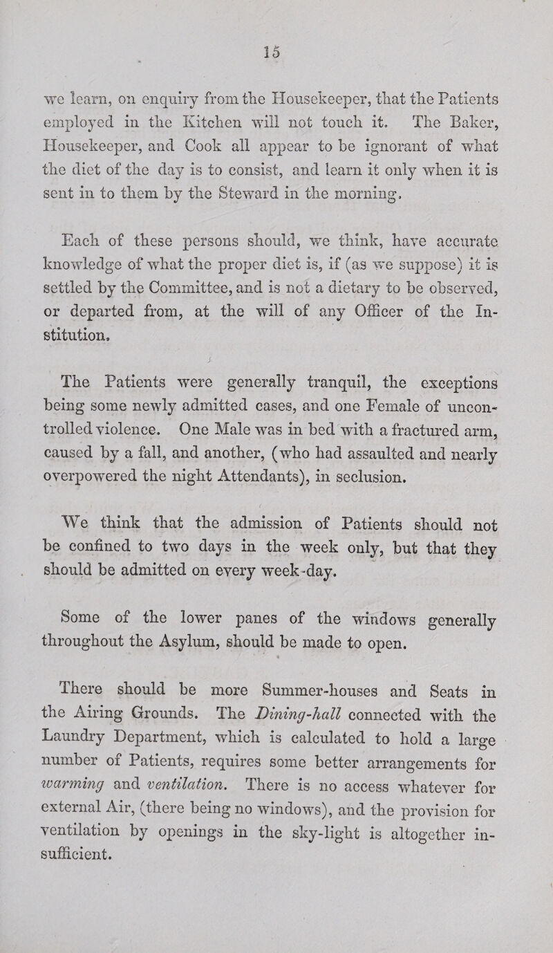 we learn, on enquiry from tiie Housekeeper, that the Patients employed in the Kitchen will not touch it. The Baker, Housekeeper, and Cook all appear to be ignorant of what the diet of the day is to consist, and learn it only when it is sent in to them by the Steward in the morning. Each of these persons should, we think, have accurate knowledge of what the proper diet is, if (as we suppose) it is settled by the Committee, and is not a dietary to be observed, or departed from, at the will of any Officer of the In¬ stitution, The Patients were generally tranquil, the exceptions being some newly admitted cases, and one Female of uncon¬ trolled violence. One Male was in bed with a fractured arm, caused by a fall, and another, (who had assaulted and nearly overpowered the night Attendants), in seclusion. We think that the admission of Patients should not be confined to two days in the week only, but that they should be admitted on every week -day. Some of the lower panes of the windows generally throughout the Asylum, should be made to open. There should be more Summer-houses and Seats in the Airing Grounds. The Dining-hall connected with the Laundry Department, which is calculated to hold a large number of Patients, requires some better arrangements for ivarming and ventilation. There is no access whatever for external Air, (there being no windows), and the provision for ventilation by openings in the sky-light is altogether in¬ sufficient.