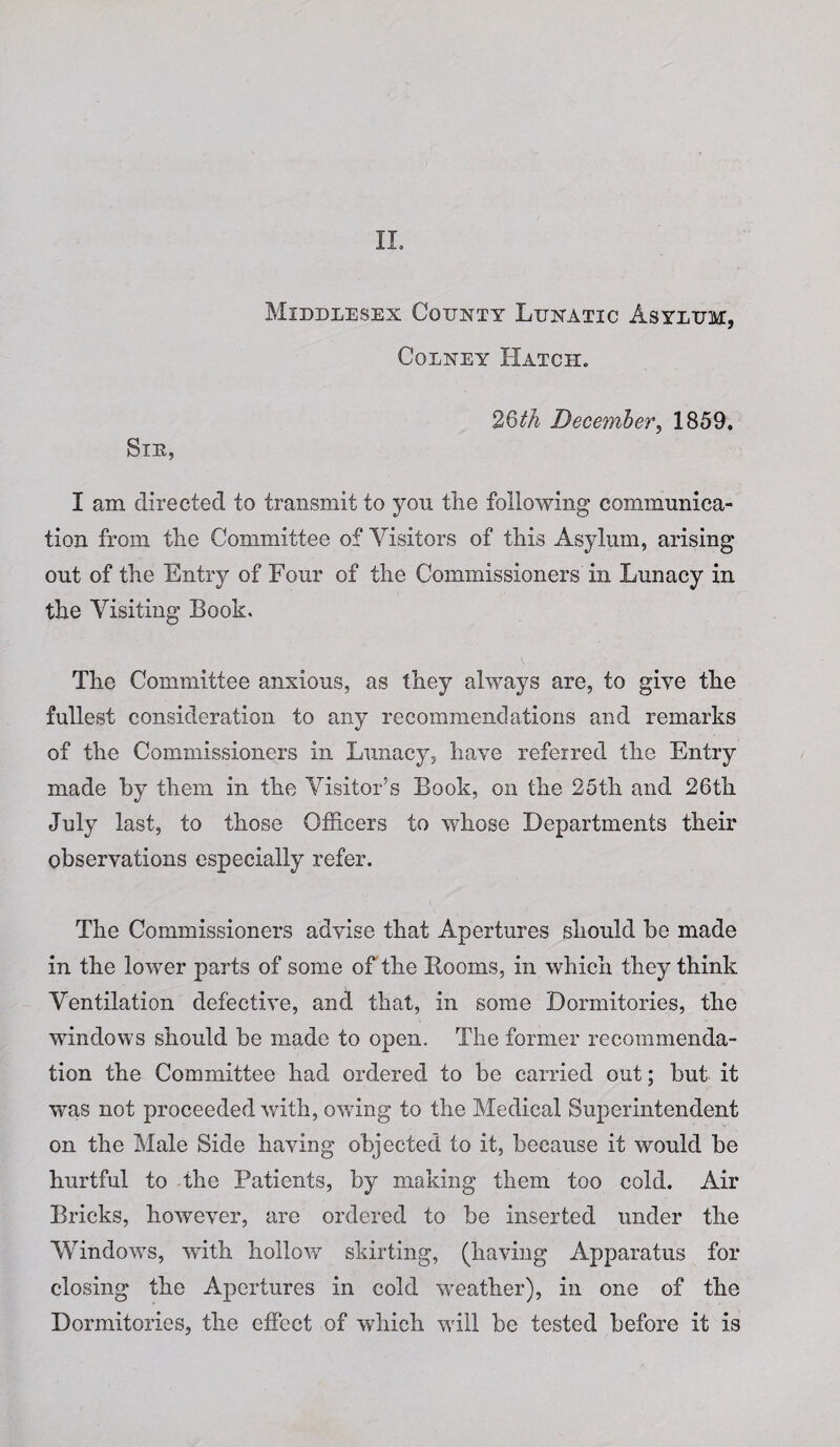 II. Middlesex County Lunatic Asylum, Colney Hatch. 26th December, 1859. SlE, I am directed to transmit to you the following communica¬ tion from the Committee of Visitors of this Asylum, arising out of the Entry of Four of the Commissioners in Lunacy in the Visiting Book. The Committee anxious, as they always are, to give the fullest consideration to any recommendations and remarks of the Commissioners in Lunacy, have referred the Entry made by them in the Visitor’s Book, on the 25th and 26th July last, to those Officers to whose Departments their observations especially refer. The Commissioners advise that Apertures should be made in the lower parts of some of the Rooms, in which they think Ventilation defective, and that, in some Dormitories, the windows should be made to open. The former recommenda¬ tion the Committee had ordered to be carried out; but it was not proceeded with, owing to the Medical Superintendent on the Male Side having objected to it, because it would be hurtful to the Patients, by making them too cold. Air Bricks, however, are ordered to be inserted under the Windows, with hollow skirting, (having Apparatus for closing the Apertures in cold weather), in one of the Dormitories, the effect of which will be tested before it is