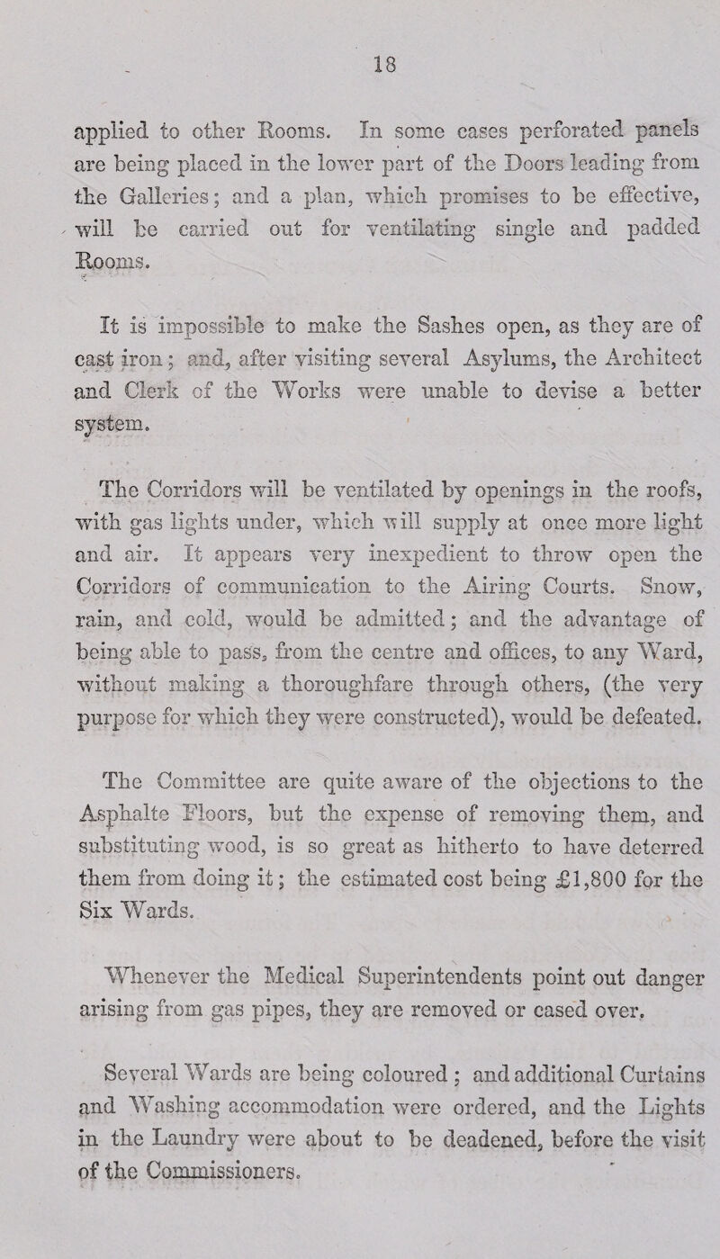 applied to other Rooms. In some cases perforated panels are being placed in the lower part of the Doors leading from the Galleries; and a plan, which promises to be effective, will he carried out for ventilating single and padded Rooms. It is impossible to make the Sashes open, as they are of cast iron; and, after visiting several Asylums, the Architect and Clerk of the Works were unable to devise a better system. The Corridors will be ventilated by openings in the roofs, with gas lights under, which will supply at once more light and air. It appears very inexpedient to throw open the Corridors of communication to the Airing Courts. Snow, rain, and cold, would be admitted; and the advantage of being able to pass* from the centre and offices, to any Ward, without making a thoroughfare through others, (the very purpose for which they were constructed), would be defeated. The Committee are quite aware of the objections to the Asphalt© Floors, but the expense of removing them, and substituting wood, is so great as hitherto to have deterred them from doing it; the estimated cost being £1,800 for the Six Wards. Whenever the Medical Superintendents point out danger arising from gas pipes, they are removed or cased over. Several Wards are being coloured ; and additional Curtains and Washing accommodation were ordered, and the Lights in the Laundry were about to be deadened, before the visit of the Commissioners.