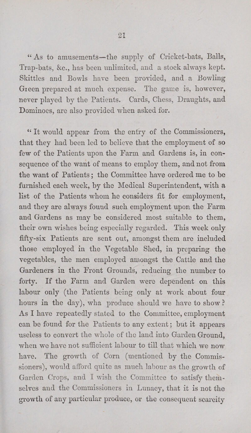 “ As to amusements—tlie supply of Cricket-bats, Balls, Trap-bats, &c., has been unlimited, and a stock always kept. Skittles and Bowls have been provided, and a Bowling Gieen prepared at much expense. The game is, however, never played by the Patients. Cards, Chess, Draughts, and Dominoes, are also provided when asked for. “ It would appear from the entry of the Commissioners, that they had been led to believe that the employment of so few of the Patients upon the Farm and Gardens is, in con¬ sequence of the want of means to employ them, and not from the want of Patients; the Committee have ordered me to be furnished each week, by the Medical Superintendent, with a list of the Patients whom he considers fit for employment, and they are always found such employment upon the Farm and Gardens as may be considered most suitable to them, their own wishes being especially regarded. This week only fifty-six Patients are sent out, amongst them are included those employed in the Yegetable Shed, in preparing the vegetables, the men employed amongst the Cattle and the Gardeners in the Front Grounds, reducing the number to forty. If the Farm and Garden were dependent on this labour only (the Patients being only at work about four hours in the day), wha produce should wre have to show ? As I have repeatedly stated to the Committee, employment can be found for the Patients to any extent; but it appears useless to convert the wdiole of the land into Garden Ground, wThen we have not sufficient labour to till that w hich -we now have. The growth of Corn (mentioned by the Commis¬ sioners), would afford quite as much labour as the growth of Garden Crops, and I wish the Committee to satisfy them¬ selves and the Commissioners in Lunacy, that it is not the growth of any particular produce, or the consequent scarcity