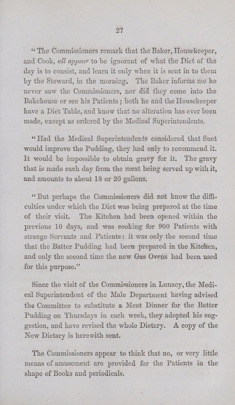 c‘ The Commissioners remark that the Baker, Housekeeper, and Cook, all appear to be ignorant of what the Diet of the day is to consist, and learn it only when it is sent in to them by the Steward, in the morning. The Baker informs me he never saw the Commissioners, nor did they come into the Bakehouse or see his Patients ; both he and the Housekeeper have a Diet Table, and know that no alteration has ever been made, except as ordered by the Medical Superintendents. “ Had the Medical Superintendents considered that Suet would improve the Pudding, they had only to recommend it. It would be impossible to obtain gravy for it. The gravy that is made each day from the meat being served up with it, and amounts to about 18 or 20 gallons. “ But perhaps the Commissioners did not know the diffi¬ culties under which the Diet was being prepared at the time of their visit. The Kitchen had been opened within the previous 10 days, and was cooking for 900 Patients with strange Servants and Patients: it was only the second time that the Batter Pudding had been prepared in the Kitchen, and only the second time the new Gas Ovens had been used for this purpose.” Since the visit of the Commissioners in Lunacy, the Medi¬ cal Superintendent of the Male Department having advised the Committee to substitute a Meat Dinner for the Batter Pudding on Thursdays in each week, they adopted his sug¬ gestion, and have revised the whole Dietary. A copy of the New Dietary is herewith sent. The Commissioners appear to think that no, or very little means of amusement are provided for the Patients in the shape of Books and periodicals.