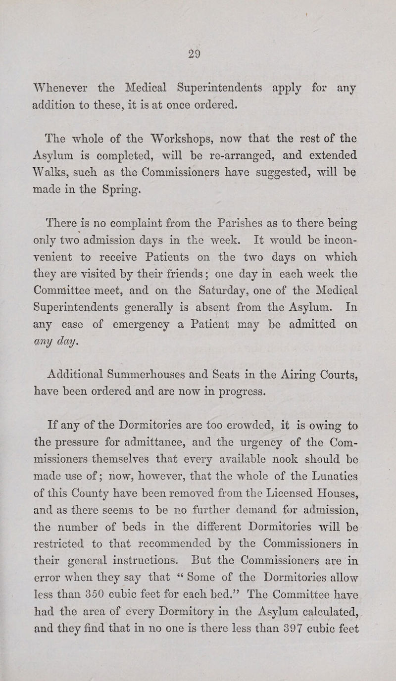 Whenever the Medical Superintendents apply for any addition to these, it is at once ordered. The whole of the Workshops, now that the rest of the Asylum is completed, will be re-arranged, and extended Walks, such as the Commissioners have suggested, will be made in the Spring. There is no complaint from the Parishes as to there being only two admission days in the week. It would be incon¬ venient to receive Patients on the two days on which they are visited by their friends; one day in each week the Committee meet, and on the Saturday, one of the Medical Superintendents generally is absent from the Asylum. In any case of emergency a Patient may be admitted on any day. Additional Summerhouses and Seats in the Airing Courts, have been ordered and are now in progress. If any of the Dormitories are too crowded, it is owing to the pressure for admittance, and the urgency of the Com¬ missioners themselves that every available nook should be made use of; now, however, that the whole of the Lunatics of this County have been removed from the Licensed Houses, and as there seems to be no further demand for admission, the number of beds in the different Dormitories will be restricted to that recommended by the Commissioners in their general instructions. But the Commissioners are in error when they say that “ Some of the Dormitories allow less than 350 cubic feet for each bed.” The Committee have had the area of every Dormitory in the Asylum calculated, and they find that in no one is there less than 397 cubic feet