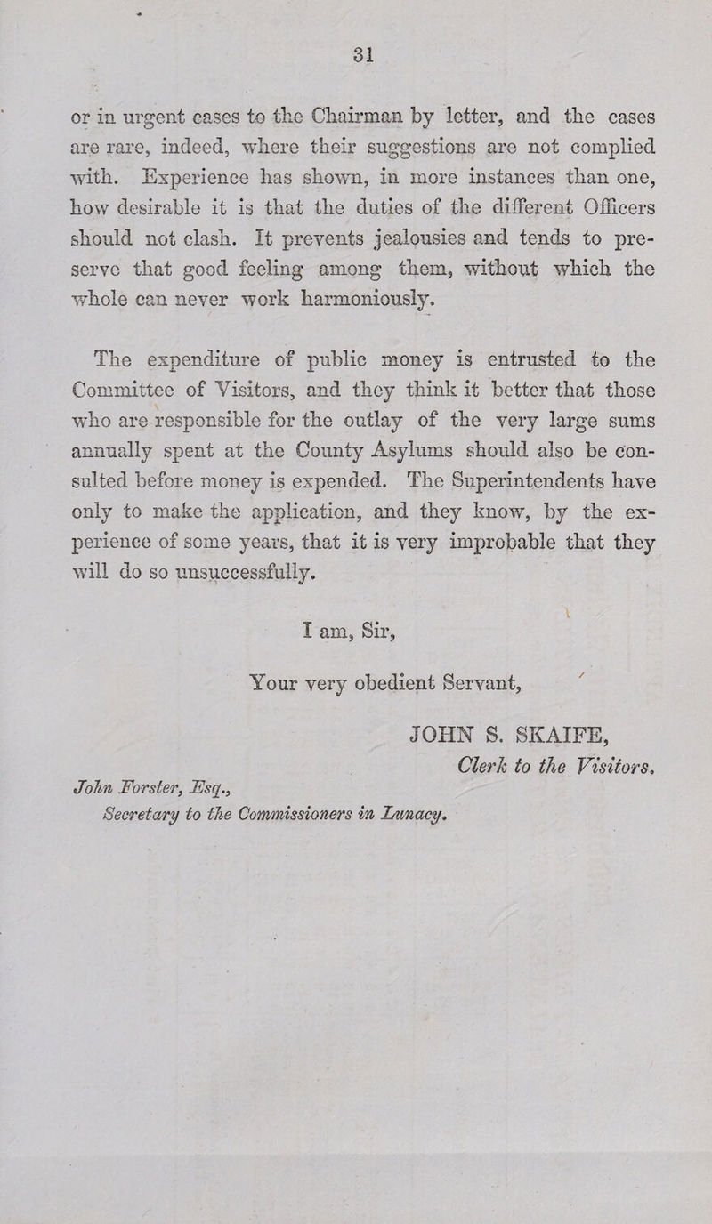or In urgent cases to the Chairman by letter, and the cases are rare, indeed, where their suggestions are not complied with. Experience has shown, in more instances than one, how desirable it is that the duties of the different Officers should not clash. It prevents jealousies and tends to pre¬ serve that good feeling among them, without which the whole can never work harmoniously. The expenditure of public money Is entrusted to the Committee of Yisitors, and they think it better that those who are responsible for the outlay of the very large sums annually spent at the County Asylums should also be con¬ sulted before money is expended. The Superintendents have only to make the application, and they know, by the ex¬ perience of some years, that It is very improbable that they will do so unsuccessfully. I am, Sir, Your very obedient Servant, JOHN S. SKAIFE, John Forster, LJsq., Secretary to the Commissioners in Lunacy. Clerk to the Visitors,