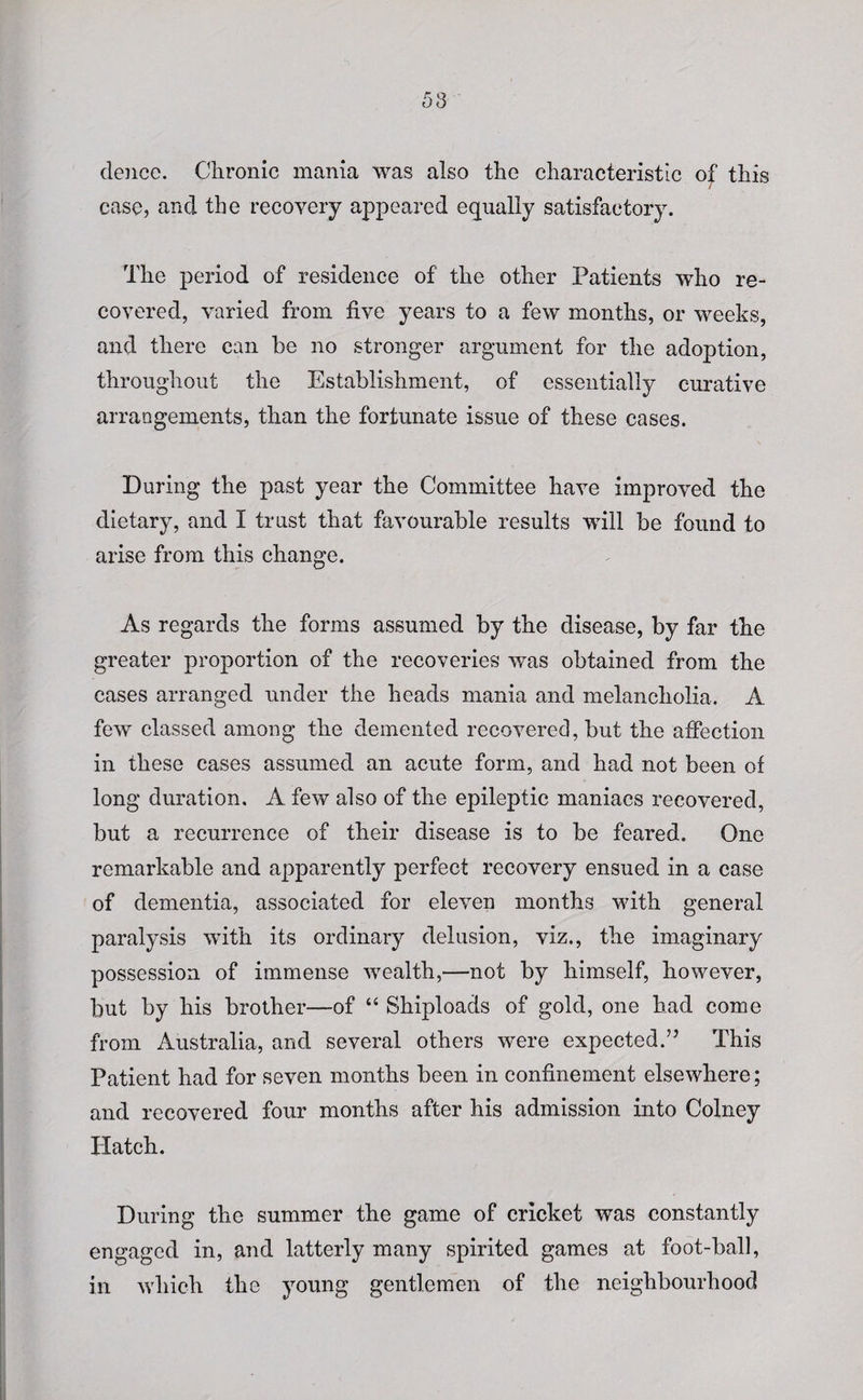 58 dence. Chronic mania was also the characteristic o^ this case, and the recovery appeared equally satisfactory. The period of residence of the other Patients who re¬ covered, varied from five years to a few months, or weeks, and there can be no stronger argument for the adoption, throughout the Establishment, of essentially curative arrangements, than the fortunate issue of these cases. During the past year the Committee have improved the dietary, and I trust that favourable results will be found to arise from this change. As regards the forms assumed by the disease, by far the greater proportion of the recoveries was obtained from the cases arranged under the heads mania and melancholia. A few classed among the demented recovered, but the affection in these cases assumed an acute form, and had not been of long duration. A few also of the epileptic maniacs recovered, but a recurrence of their disease is to be feared. One remarkable and apparently perfect recovery ensued in a case of dementia, associated for eleven months with general paralysis with its ordinary delusion, viz., the imaginary possession of immense wealth,—not by himself, however, but by his brother—of “ Shiploads of gold, one had come from Australia, and several others were expected.” This Patient had for seven months been in confinement elsewhere; and recovered four months after his admission into Colney PXatch. During the summer the game of cricket was constantly engaged in, and latterly many spirited games at foot-ball, in which the young gentlemen of the neighbourhood