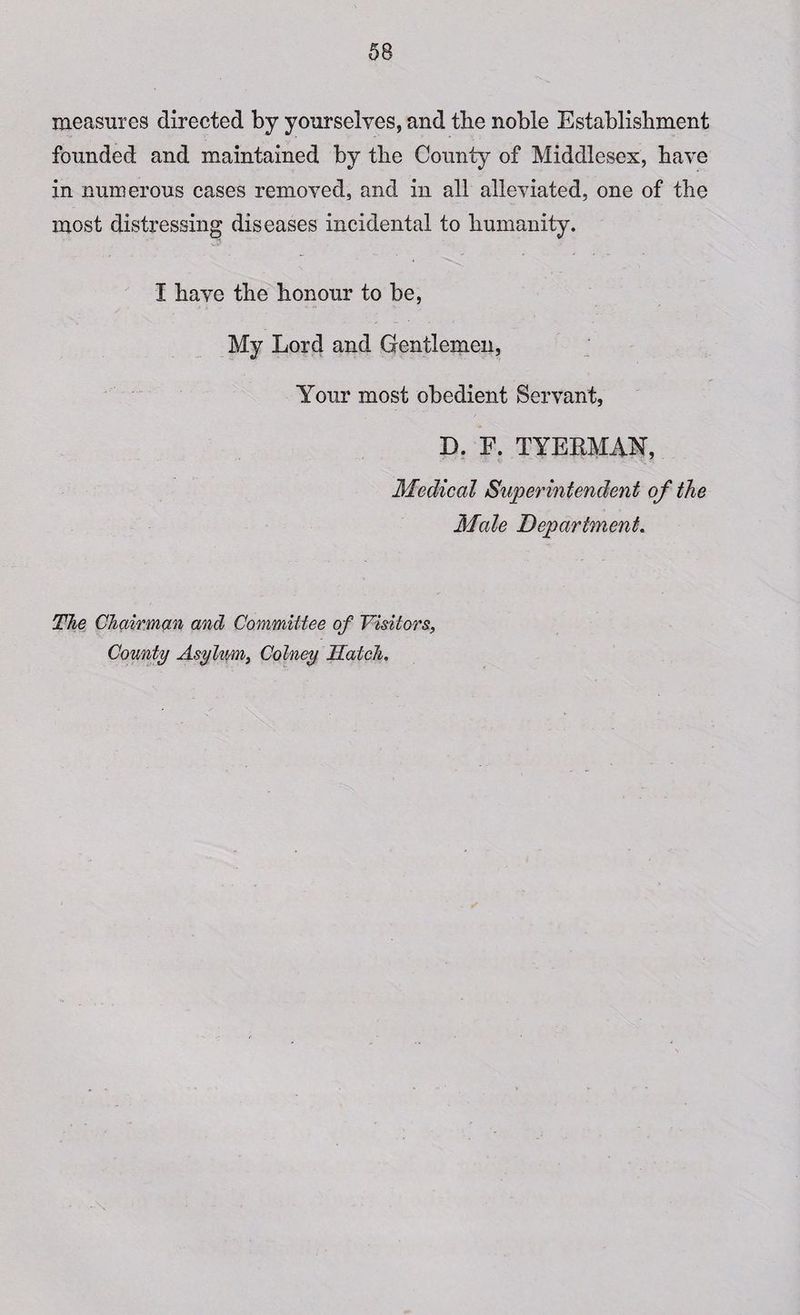 measures directed by yourselves, and the noble Establishment founded and maintained by the County of Middlesex, have in numerous cases removed, and in all alleviated, one of the most distressing diseases incidental to humanity. I have the honour to be, My Lord and Gentlemen, Your most obedient Servant, D. F. TYEBMAN, Medical Superintendent of the Male Department. The Chairman and Committee of Visitors, County Asylum, Colney Hatch.