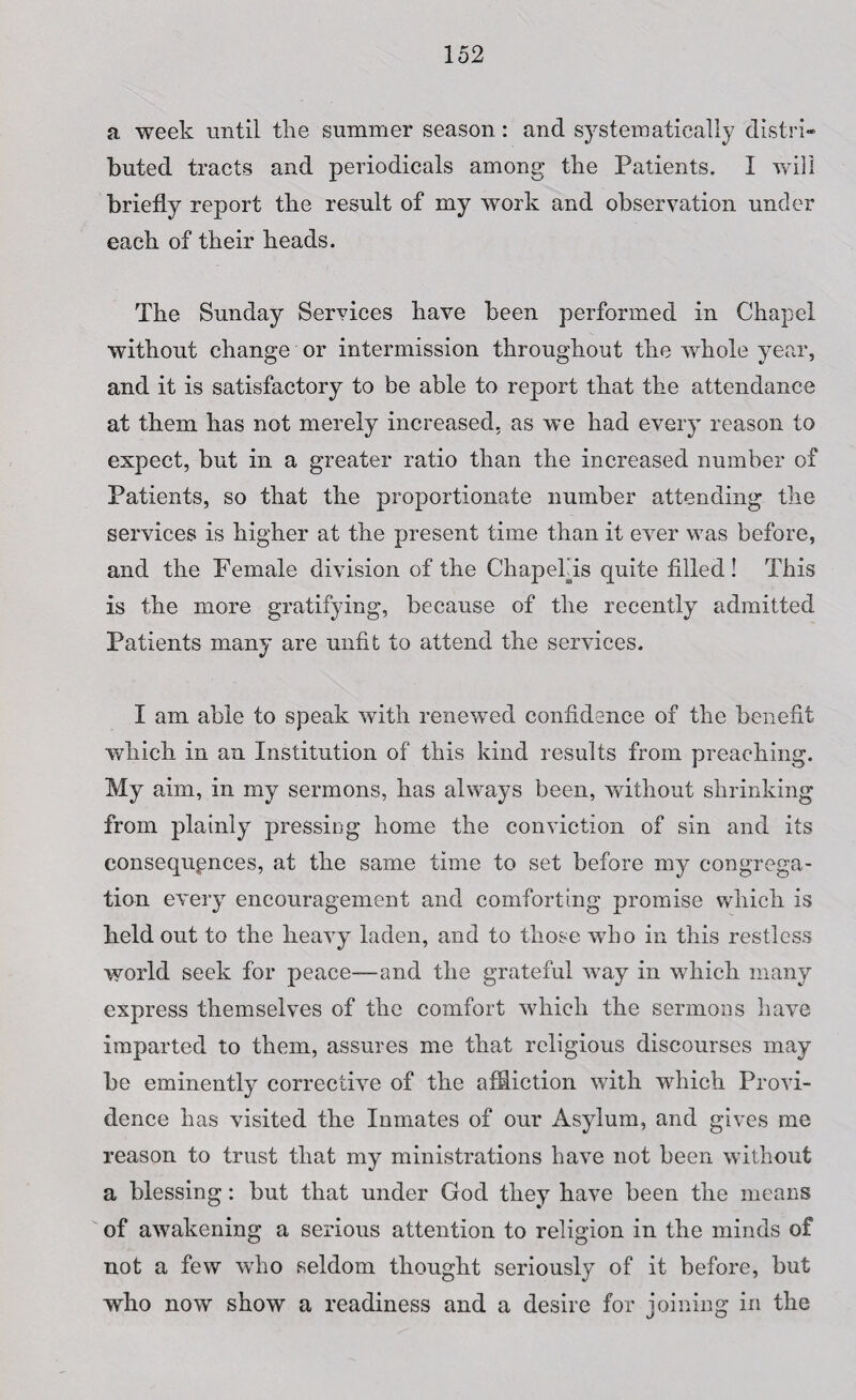 a week until the summer season: and systematically distri¬ buted tracts and periodicals among the Patients. I will briefly report the result of my work and observation under each of their heads. The Sunday Services have been performed in Chapel without change or intermission throughout the whole year, and it is satisfactory to be able to report that the attendance at them has not merely increased, as we had every reason to expect, but in a greater ratio than the increased number of Patients, so that the proportionate number attending the services is higher at the present time than it ever was before, and the Female division of the ChapePis quite filled! This is the more gratifying, because of the recently admitted Patients many are unfit to attend the services. I am able to speak with renewed confidence of the benefit which in an Institution of this kind results from preaching. My aim, in my sermons, has always been, without shrinking from plainly pressing home the conviction of sin and its consequences, at the same time to set before my congrega¬ tion every encouragement and comforting promise which is held out to the heavy laden, and to those who in this restless world seek for peace—and the grateful way in which many express themselves of the comfort which the sermons have imparted to them, assures me that religious discourses may be eminently corrective of the affliction with which Provi¬ dence has visited the Inmates of our Asylum, and gives me reason to trust that my ministrations have not been without a blessing: but that under God they have been the means of awakening a serious attention to religion in the minds of not a few who seldom thought seriously of it before, but who now show a readiness and a desire for joining in the