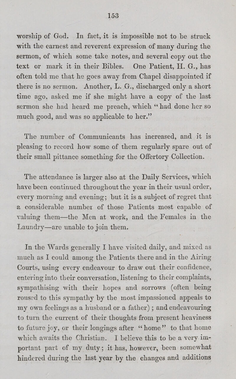 worship of God. In fact, it is impossible not to be struck with the earnest and reverent expression of many during the sermon, of which some take notes, and several copy out the text or mark it in their Bibles. One Patient, H. G., has often told me that he goes away from Chapel disappointed if there is no sermon. Another, L. G., discharged only a short time ago, asked me if she might have a copy of the last sermon she had heard me preach, which “ had done her so much good, and was so applicable to her.” The number of Communicants has increased, and it is pleasing to record how some of them regularly spare out of their small pittance something for the Offertory Collection. The attendance is larger also at the Daily Services, which have been continued throughout the year in their usual order, every morning and evening; but it is a subject of regret that a considerable number of those Patients most capable of valuing them—the Men at work, and the Females in the Laundry—are unable to join them. In the Wards generally I have visited daily, and mixed as much as I could among the Patients there and in the Airing Courts, using every endeavour to draw out their confidence, entering into their conversation, listening to their complaints, sympathising with their hopes and sorrows (often being roused to this sympathy by the most impassioned appeals to my own feelings as a husband or a father); and endeavouring to turn the current of their thoughts from present heaviness to future joy, or their longings after “home” to that home which awaits the Christian. I believe this to be a very im¬ portant part of my duty; it has, however, been somewhat hindered during the last year by the changes and additions