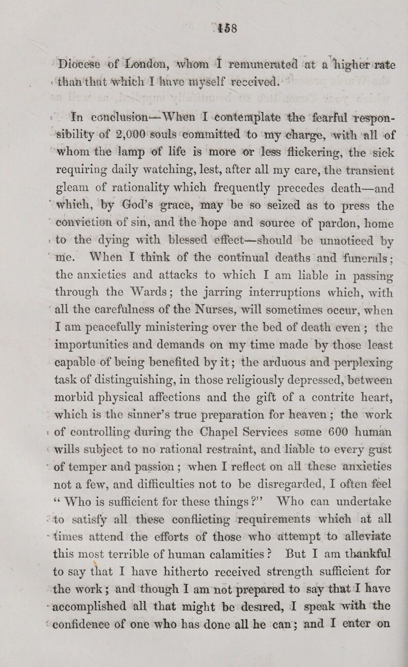 458 Diocese of London, whom I remunerated at a higher rate < than that which I have myself received. t In conclusion—When I contemplate the fearful respon¬ sibility of 2,000 souls committed to my charge, with all of whom the lamp of life is more or less flickering, the sick requiring daily watching, lest, after all my care, the transient gleam of rationality which frequently precedes death—and which, by God’s grace, may be so seized as to press the conviction of sin, and the hope and source of pardon, home « to the dying with blessed effect—should be unnoticed by me. When I think of the continual deaths and funerals; the anxieties and attacks to which I am liable in passing through the Wards; the jarring interruptions which, with all the carefulness of the Nurses, will sometimes occur, when I am peacefully ministering over the bed of death even ; the importunities and demands on my time made by those least capable of being benefited by it; the arduous and perplexing task of distinguishing, in those religiously depressed, between morbid physical affections and the gift of a contrite heart, which is the sinner’s true preparation for heaven ; the work t of controlling during the Chapel Services some 600 human wills subject to no rational restraint, and liable to every gust r of temper and passion ; when I reflect on all these anxieties not a few, and difficulties not to be disregarded, I often feel “ Who is sufficient for these things?” Who can undertake -to satisfy all these conflicting requirements which at all • times attend the efforts of those who attempt to alleviate this most terrible of human calamities ? But I am thankful to say that I have hitherto received strength sufficient for the wTork ; and though I am not prepared to say that I have ‘accomplished all that might be desired, I speak with the ' confidence of one who has done all he can; and I enter on