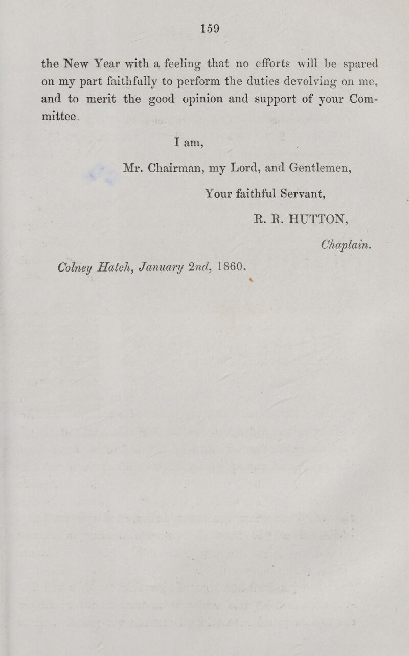 the New Year with a feeling that no efforts will be spared on my part faithfully to perform the duties devolving on me, and to merit the good opinion and support of your Com¬ mittee. I am, Mr. Chairman, my Lord, and Gentlemen, Your faithful Servant, R. R. HUTTON, Chaplain. Cotney Hatch, January 2nd, I860.