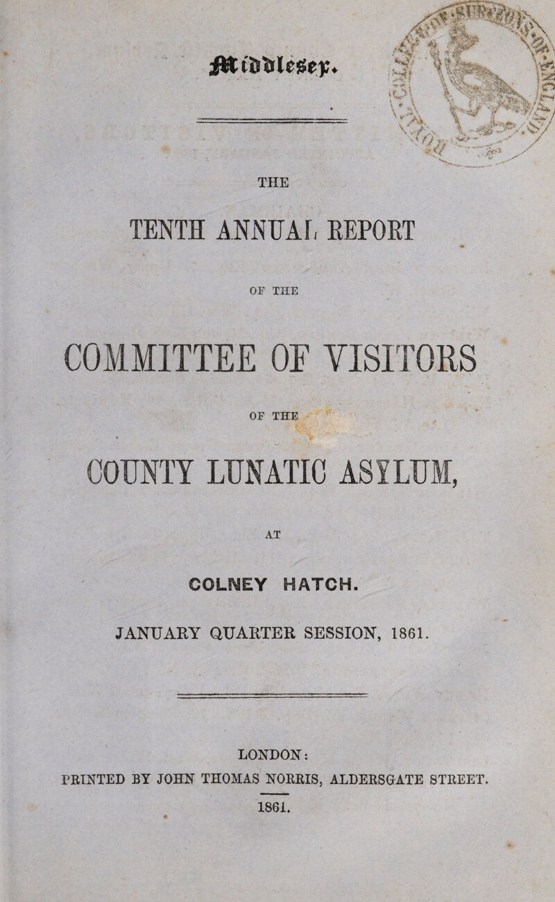 THE TENTH ANNUAL REPORT OF THE COMMITTEE OE VISITORS OF THE COUNTY LUNATIC ASYLUM, AT COLLEY HATCH. JANUARY QUARTER SESSION, 1861. /# % l •• * O n • >o> ■ „ - LONDON: PRINTED BY JOHN THOMAS NORRIS, ALDERSGATE STREET.