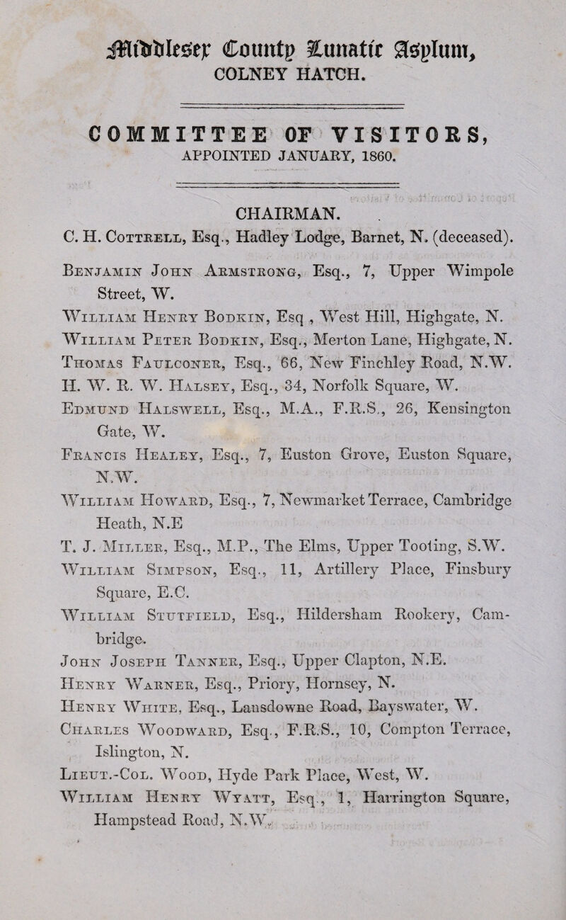 jRtWes'ejr Coimtg lunatic glsplum, COLNEY HATCH. COMMITTEE OF VISITORS, APPOINTED JANUAKY, 1860. CHAIRMAN. C. H. Cottrell, Esq., Hadley Lodge, Barnet, N. (deceased). Benjamin John Armstrong, Esq., 7, Upper Wimpole Street, W. William Henry Bodkin, Esq , West Hill, Highgate, N. William Peter Bodkin, Esq., Merton Lane, Highgate, N. Thomas Faulconer, Esq., 66, New Finchiley Road, N.W. H. W. R. W. PXalsey, Esq., 34, Norfolk Square, W. Edmund Halswell, Esq., M.A., F.R.S., 26, Kensington Gate-, W. Francis Healey, Esq., 7, Euston Grove, Euston Square, N.W. William Howard, Esq., 7, Newmarket Terrace, Cambridge Heath, N.E T. J. Miller, Esq., M.P., The Elms, Upper Tooting, S.W. William Simpson, Esq., 11, Artillery Place, Finsbury Square, E.C. William Stdtfield, Esq., Hildersham Rookery, Cam¬ bridge. John Joseph Tanner, Esq., Upper Clapton, N.E. Henry Warner, Esq., Priory, Hornsey, N. Henry White, Esq., Lansdowne Road, Bays water, W. Charles Woodward, Esq., F.R.S., 10, Compton Terrace, Islington, N. Lieut.-Col. Wood, Hyde Park Place, West, W. William Henry Wyatt, Esq., 1, Harrington Square, Hampstead Road, N.Wr;
