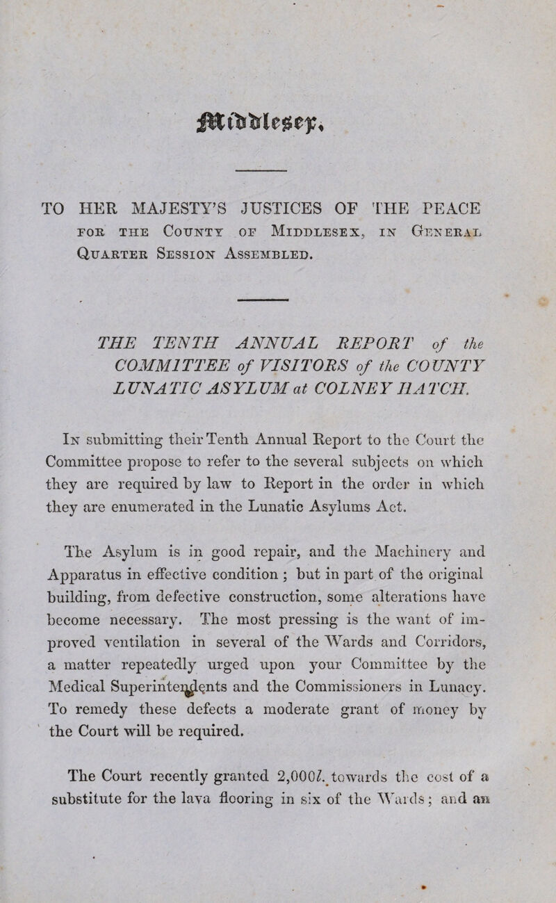 f&ttj&lege);. TO HER MAJESTY’S JUSTICES OF THE PEACE for the County of Middlesex, in General Quarter Session Assembled. THE TENTH ANNUAL REPORT of the COMMITTEE of VISITORS of the COUNTY L UNA TIC AS YL UM at COLNE Y HA TCIL In submitting their Tenth Annual Report to the Court the Committee propose to refer to the several subjects on which they are required by law to Report in the order in which they are enumerated in the Lunatic Asylums Act. The Asylum is in good repair, and the Machinery and Apparatus in effective condition ; but in part of the original building, from defective construction, some alterations have become necessary. The most pressing is the want of im¬ proved ventilation in several of the Wards and Corridors, a matter repeatedly urged upon your Committee by the Medical Superinteq^nts and the Commissioners in Lunacy. To remedy these defects a moderate grant of money by the Court will be required. The Court recently granted 2,000^towards the cost of a substitute for the lava flooring in six of the Wards; and an