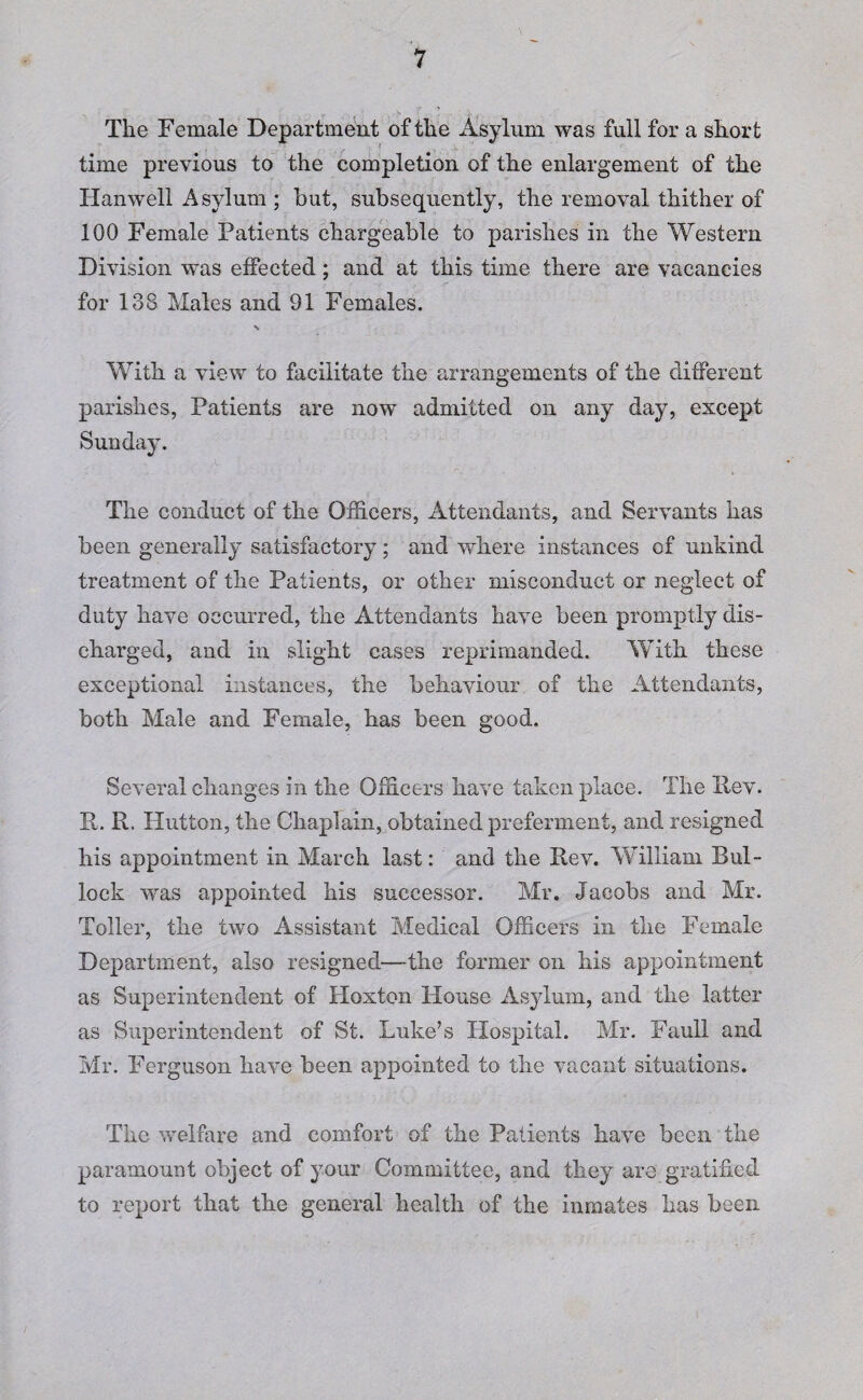 > . - ; ... ' . y ■ ... u. The Female Department of the Asylum was full for a short time previous to the completion of the enlargement of the Hanwell Asylum; but, subsequently, the removal thither of 100 Female Patients chargeable to parishes in the Western Division was effected; and at this time there are vacancies for 138 Males and 91 Females. With a view to facilitate the arrangements of the different parishes, Patients are now admitted on any day, except Sunday. The conduct of the Officers, Attendants, and Servants has been generally satisfactory; and where instances of unkind treatment of the Patients, or other misconduct or neglect of duty have occurred, the Attendants have been promptly dis¬ charged, and in slight cases reprimanded. With. these exceptional instances, the behaviour of the Attendants, both Male and Female, has been good. Several changes in the Officers have taken place. The Itev. It. R. Hutton, the Chaplain, obtained preferment, and resigned his appointment in March last: and the Rev. William Bul¬ lock was appointed his successor. Mr. Jacobs and Mr. Toller, the two Assistant Medical Officers in the Female Department, also resigned—the former on his appointment as Superintendent of Hoxton House Asylum, and the latter as Superintendent of St. Luke’s Hospital. Mr. Faull and Mr. Ferguson have been appointed to the vacant situations. The welfare and comfort of the Patients have been the paramount object of your Committee, and they are gratified to report that the general health of the inmates has been