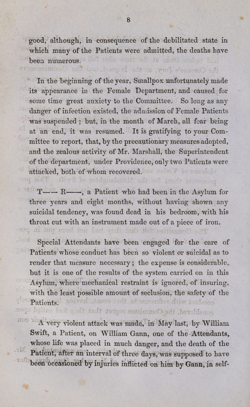 good, although, in consequence of the debilitated state in which many of the Patients were admitted, the deaths haye been numerous. ''v •’ \ C * j ih\. \ 1 . ' . • . % Ar. ; • , ^ v . ■’ y .  fv .pvl . : • ' * >• . v. ,  - f In the beginning of the year, Smallpox unfortunately made its appearance in the Female Department, and caused for some time great anxiety to the Committee. So long as any danger of infection existed, the admission of Female Patients was suspended ; but, in the month of March, all fear being at an end, it was resumed. It is gratifying to your Com¬ mittee to report, that, by the precautionary measures adopted, and the zealous activity of Mr. Marshall, the Superintendent of the department, under Providence, only two Patients were attacked, both of whom recovered. T-- II——, a Patient who had been in the Asylum for three years and eight months, without having shown any suicidal tendency, was found dead in his bedroom, with his throat cut with an instrument made out of a piece of iron. Special Attendants have been engaged for the care of Patients whose conduct has been so violent or suicidal as to render that measure necessary; the expense is considerable, but it is one of the results of the system carried on in this Asylum, where mechanical restraint is ignored, of insuring, with the least possible amount of seclusion, the safety of the Patients. A’ ' .' * 1 ju . -V ,.w».l j ' k * . f* ♦ * * '' \ ' '• • 5J9.Tl/J •’A '• 4 J . e+ftr ■ r - A very violent attack was made, in May last, by William Swift, a Patient, on William Gann, one of the Attendants, whose life was placed in much danger, and the death of the Patient, after ah interval of three days, was supposed to have been occasioned by injuries inflicted on him by Gann, in self-