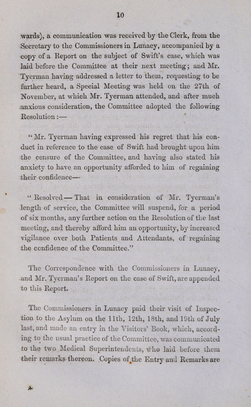 wards), a communication was received by tlie Clerk, from the Secretary to the Commissioners in Lunacy, accompanied by a copy of a Report on the subject of Swift’s case, which was laid before the Committee at their next meeting; and Mr, Tyerman having addressed a letter to them, requesting to be further heard, a Special Meeting was held on the 27th of November, at which Mr. Tyerman attended, and after much anxious consideration, the Committee adopted the following Resolution:— \ 44 Mr, Tyerman having expressed his regret that his con¬ duct in reference to the case of Swift had brought upon him the censure of the Committee, and having also stated his anxiety to have an opportunity afforded to him of regaining their confidence— 44 Resolved— That in consideration of Mr. Tyerman’s length of service, the Committee will suspend, for a period of six months, any further action on the Resolution of the last meeting, and thereby afford him an opportunity, by increased vigilance over both Patients and Attendants, of regaining the confidence of the Committee.” The Correspondence with the Commissioners in Lunacy, and Mr. Tyerman’s Report on the case of Swift, are appended to this Report. The Commissioners in Lunacy paid their visit of Inspec¬ tion to the Asylum on the 11th, 12th, 18th, and 19th of July last, and made an entry in the Visitors’ Book, which, accord¬ ing to the usual practice of the Committee, was communicated to the two Medical Superintendents, who laid before them their remarks thereon. Copies ofAlie Entry and Remarks are