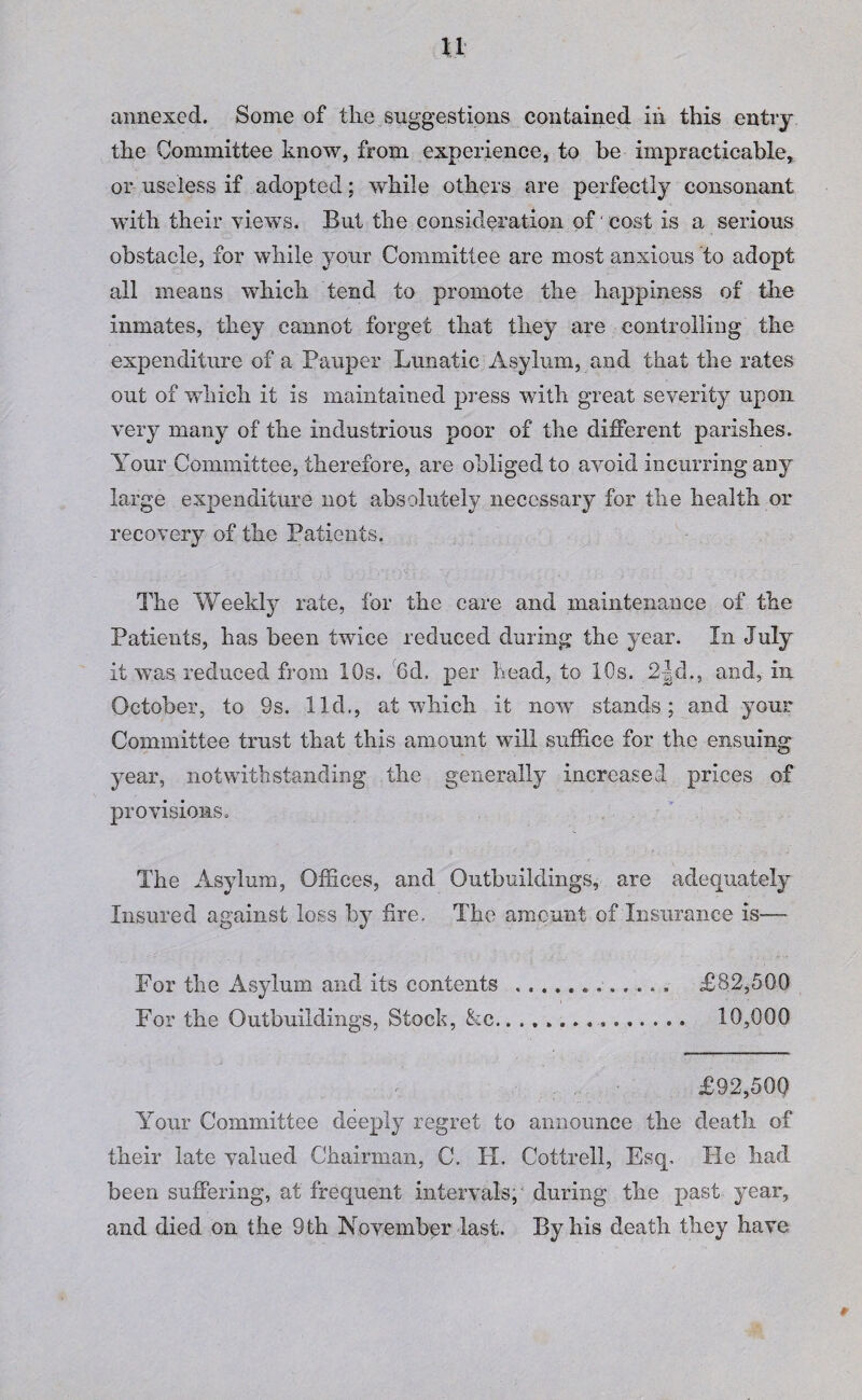 annexed. Some of the suggestions contained iii this entry the Committee know, from experience, to be impracticable, or useless if adopted; while others are perfectly consonant with their views. But the consideration of cost is a serious obstacle, for while your Committee are most anxious to adopt all means which tend to promote the happiness of the inmates, they cannot forget that they are controlling the expenditure of a Pauper Lunatic Asylum, and that the rates out of which it is maintained press with great severity upon very many of the industrious poor of the different parishes. Your Committee, therefore, are obliged to avoid incurring any large expenditure not absolutely necessary for the health or recovery of the Patients. The Weekly rate, for the care and maintenance of the Patients, has been twice reduced during the year. In July it was reduced from 10s. 8d, per head, to 10s. 2-|d,, and, in October, to 9s. lid., at wffiich it now stands; and your Committee trust that this amount will suffice for the ensuing year, notwithstanding the generally increased prices of provisions. The Asylum, Offices, and Outbuildings, are adequately Insured against loss by fire. The amount of Insurance is— For the Asylum and its contents .. £82,500 For the Outbuildings, Stock, &c... 10,000 . . £92,500 Your Committee deeply regret to announce the death of their late valued Chairman, C. H. Cottrell, Esq. lie had been suffering, at frequent intervals, during the past year,
