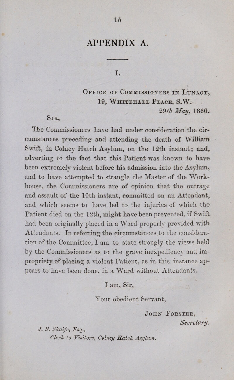 APPENDIX A. i. Office of Commissioners in Lunacy* 19, Whitehall Place, S.W. 29th May, 1860. Sir, The Commissioners have had under consideration-the cir¬ cumstances preceding and attending the death of William Swift, in Colney Hatch Asylum, on the 12th instant; and, adverting to the fact that this Patient was known to have been extremely violent before his admission into the Asylum, and to have attempted to strangle the Master of the Work- house, the Commissioners are of opinion that the outrage and assault of the 10th instant, committed on an Attendant, and which seems to have led to the injuries of which the Patient died on the 12th, might have been prevented, if Swift had been originally placed in a Ward properly provided with Attendants. In referring the circumstances .to the considera¬ tion of the Committee, I am to state strongly the views held by the Commissioners as to the grave inexpediency and im¬ propriety of placing a violent Patient, as in this instance ap¬ pears to have been done, in a Ward without Attendants. I am, Sir, Your obedient Servant, John Forster, Secretary. J. S. Slcaife, Esq., Cleric to Visitors, Colney Hatch Asylum.