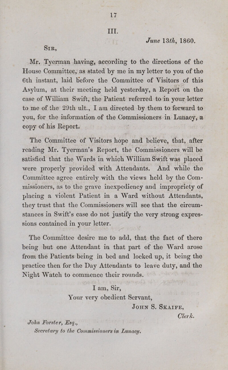 Sir, III. June 13 th, 1860. Mr. Tyerman having, according to the directions of the House Committee, as stated by me in my letter to yon of the 6th instant, laid before the Committee of Visitors of this Asylum, at their meeting held yesterday* a Report on the case of William Swift, the Patient referred to in your letter to me of the 29 th ult., I am directed by them to forward to you, for the information of the Commissioners in Lunacy, a copy of his Report. The Committee of Visitors hope and believe, that, after reading Mr. Tyerman’s Report, the Commissioners will be satisfied that the Wards in which William Swift was placed were properly provided with Attendants. And while the Committee agree entirely with the views held by the Com¬ missioners, as to the grave inexpediency and impropriety of placing a violent Patient in a Ward without Attendants, they trust that the Commissioners will see that the circum¬ stances in Swift’s case do not justify the very strong expres¬ sions contained in your letter. The Committee desire me to add, that the fact of there being but one Attendant in that part of the Ward arose from the Patients being in bed and locked up, it being the practice then for the Day Attendants to leave duty, and the Night Watch to commence their rounds. I am, Sir, Your very obedient Servant, John S. Sraipe, John Forster, Fsq., Secretary to the Commissioners in Lunacy. Clerk.