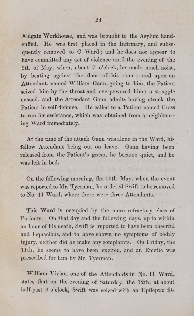 Aldgate Workhouse, and was brought to the Asylum hand¬ cuffed. He was first placed in the Infirmary, and subse¬ quently removed to C Ward; and he does not appear to have committed any act of violence until the evening of the 9th of May, when, about 7 o’clock, he made much noise, by beating against the door of his room; and upon an Attendant, named William Gann, going to him, the Patient seized him by the throat and overpowered him; a struggle ensued, and the Attendant Gann admits having struck the Patient in self-defence. He called to a Patient named Cross to run for assistance, which was obtained from a neighbour¬ ing Ward immediately. At the time of the attack Gann was alone in the Ward, his fellow Attendant being out on leave. Gann having been released from the Patient’s grasp, he became quiet, and he was left in bed. On the following morning, the 10th May, when the event was reported to Mr. Tyerman, he ordered Swift to be removed to No. 11 Ward, where there were three Attendants. This Ward is occupied by the more refractory class of Patients. On that day and the following days, up to within an hour of his death, Swift is reported to have been cheerful and loquacious, and to have shown no symptoms of bodily injury, neither did he make any complaints. On Friday, the 11th, he seems to have been excited, and an Emetic was, prescribed for him by Mr. Tyerman. William Vivian, one of the Attendants in No. 11 Ward, states that on the evening of Saturday, the 12th, at about half-past 6 o’clock, Swift was seized with an Epileptic fit.