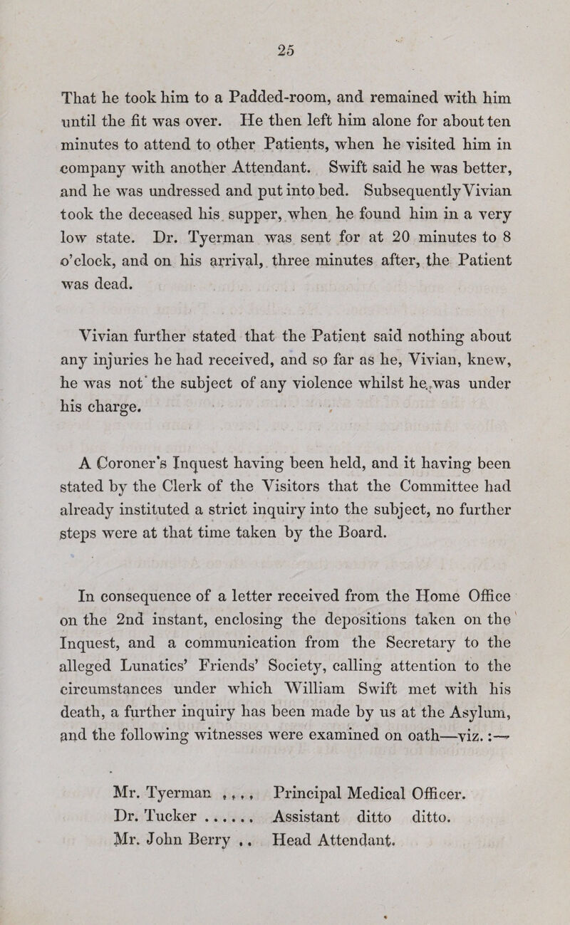That he took him to a Padded-room, and remained with him until the fit was over. He then left him alone for about ten minutes to attend to other Patients, when he visited him in company with another Attendant. Swift said he was better, and he was undressed and put into bed. Subsequently Vivian took the deceased his supper, when he found him in a very low state. Dr. Tyerman was sent for at 20 minutes to 8 o’clock, and on his arrival, three minutes after, the Patient was dead. Vivian further stated that the Patient said nothing about any injuries he had received, and so far as he, Vivian, knew, he was not the subject of any violence whilst he.?was under his charge. A Coroner’s Inquest having been held, and it having been stated by the Clerk of the Visitors that the Committee had already instituted a strict inquiry into the subject, no further steps were at that time taken by the Board. In consequence of a letter received from the Home Office on the 2nd instant, enclosing the depositions taken on the Inquest, and a communication from the Secretary to the alleged Lunatics’ Friends’ Society, calling attention to the circumstances under which William Swift met with his death, a further inquiry has been made by us at the Asylum, and the following witnesses were examined on oath—viz. Mr. Tyerman , , Dr. Tucker .... Mr. John Berry Principal Medical Officer. Assistant ditto ditto. Head Attendant. • •