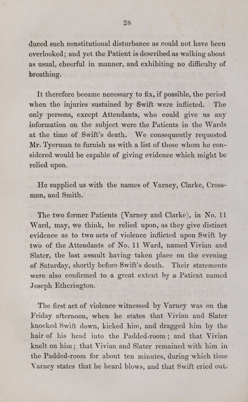 duced such constitutional disturbance as could not have been overlooked; and yet the Patient is described as walking* about as usual, cheerful in manner, and exhibiting no difficulty of breathing. It therefore became necessary to fix, if possible, the period when the injuries sustained by Swift were inflicted. The only persons, except Attendants, who could give us any information on the subject were the Patients in the Wards at the time of Swift’s death. We consequently requested Mr. Tyerman to furnish us with a list of those whom he con¬ sidered would be capable of giving evidence which might be relied upon. He supplied us with the names of Varney, Clarke, Cross¬ man, and Smith. The two former Patients (Varney and Clarke), in No. 11 Ward, may, we think, be relied upon, as they give distinct evidence as to two acts of violence inflicted upon Swift by two of the Attendants of No. 11 Ward, named Vivian and Slater, the last assault having taken place on the evening of Saturday, shortly before Swift’s death. Their statements were also confirmed to a great extent by a Patient named Joseph Etherington. The first act of violence witnessed by Varney was on the Friday afternoon, when he states that Vivian and Slater knocked Swift down, kicked him, and dragged him by the hair of his head into the Padded-room; and that Vivian knelt on him; that Vivian and Slater remained with him in the Padded-room for about ten minutes, during which time Varney states that he heard blows, and that Swift cried out.