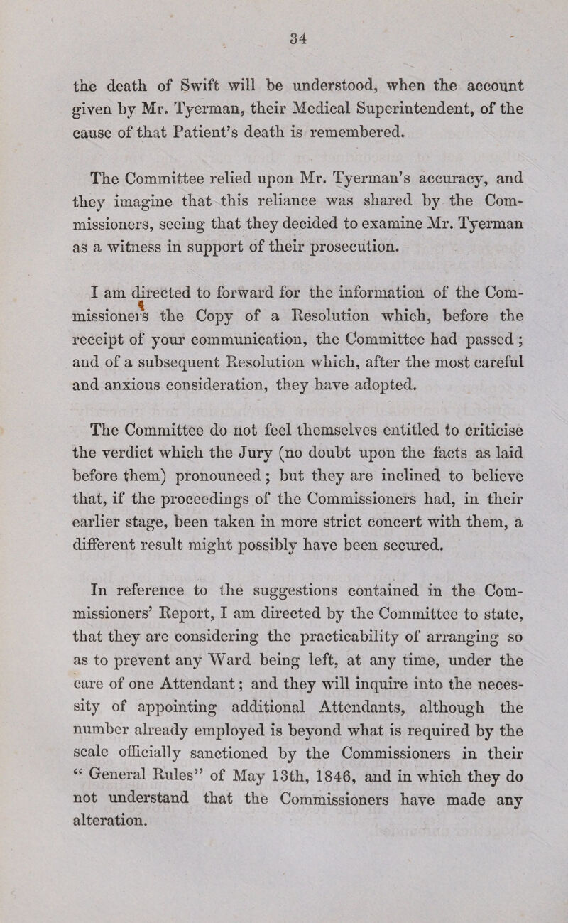 the death of Swift will be understood, when the account given by Mr. Tyerman, their Medical Superintendent, of the cause of that Patient’s death is remembered. The Committee relied upon Mr. Tyerman’s accuracy, and they imagine that this reliance was shared by the Com¬ missioners, seeing that they decided to examine Mr. Tyerman as a witness in support of their prosecution. I am directed to forward for the information of the Com¬ missioners the Copy of a Resolution which, before the receipt of your communication, the Committee had passed ; and of a subsequent Resolution which, after the most careful and anxious consideration, they have adopted. The Committee do not feel themselves entitled to criticise the verdict which the Jury (no doubt upon the facts as laid before them) pronounced; but they are inclined to believe that, if the proceedings of the Commissioners had, in their earlier stage, been taken in more strict concert with them, a different result might possibly have been secured. In reference to the suggestions contained in the Com¬ missioners’ Report, I am directed by the Committee to state, that they are considering the practicability of arranging so as to prevent any Ward being left, at any time, under the care of one Attendant; and they will inquire into the neces¬ sity of appointing additional Attendants, although the number already employed is beyond what is required by the scale officially sanctioned by the Commissioners in their “ General Rules” of May 13th, 1846, and in which they do not understand that the Commissioners have made any alteration.