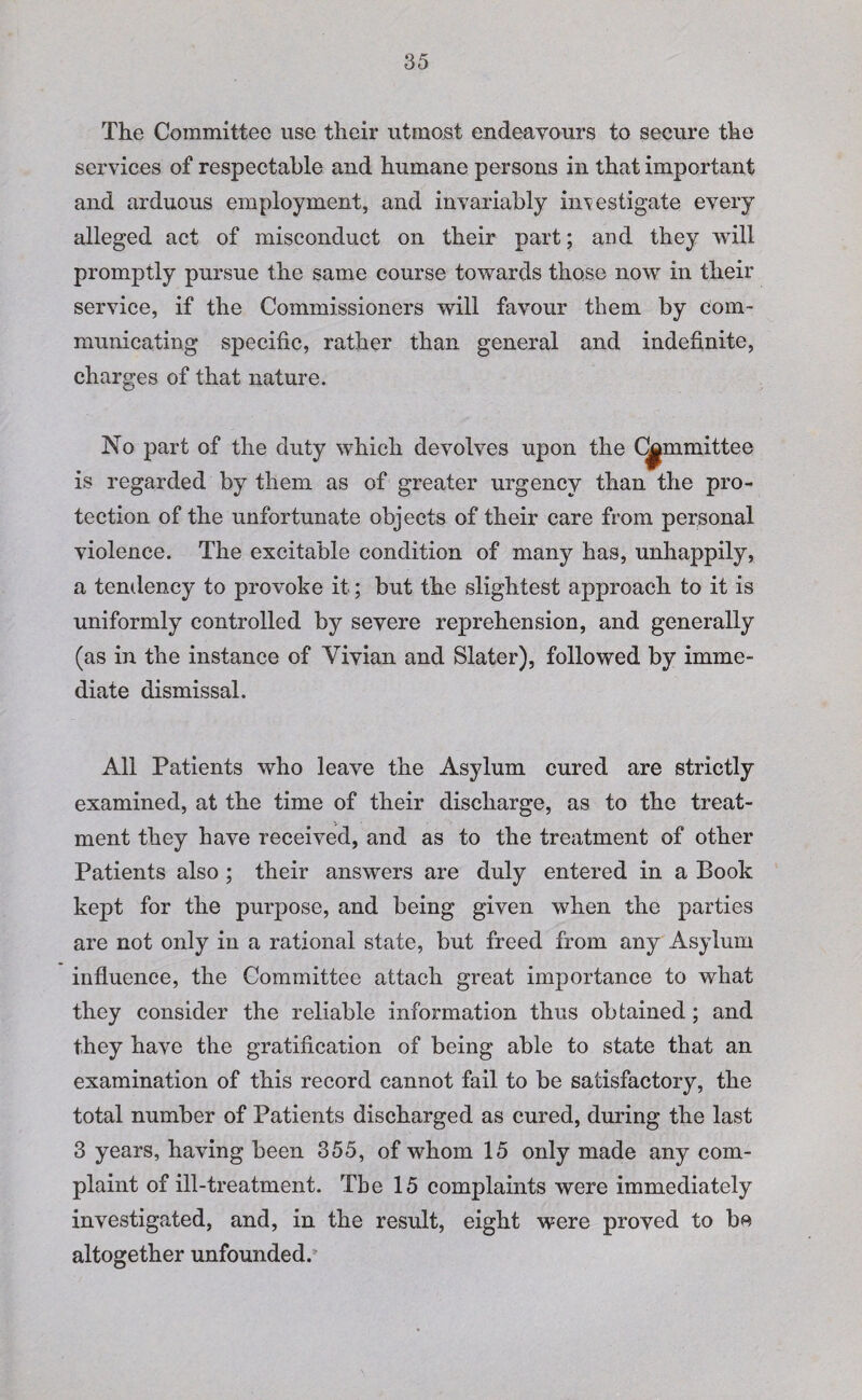 The Committee use their utmost endeavours to secure the services of respectable and humane persons in that important and arduous employment, and invariably investigate every alleged act of misconduct on their part; and they will promptly pursue the same course towards those now in their service, if the Commissioners will favour them by com¬ municating specific, rather than general and indefinite, charges of that nature. No part of the duty which devolves upon the Committee is regarded by them as of greater urgency than the pro¬ tection of the unfortunate objects of their care from personal violence. The excitable condition of many has, unhappily, a tendency to provoke it; but the slightest approach to it is uniformly controlled by severe reprehension, and generally (as in the instance of Vivian and Slater), followed by imme¬ diate dismissal. All Patients who leave the Asylum cured are strictly examined, at the time of their discharge, as to the treat¬ ment they have received, and as to the treatment of other Patients also; their answers are duly entered in a Book kept for the purpose, and being given when the parties are not only in a rational state, but freed from any Asylum influence, the Committee attach great importance to what they consider the reliable information thus obtained; and they have the gratification of being able to state that an examination of this record cannot fail to be satisfactory, the total number of Patients discharged as cured, during the last 3 years, having been 355, of whom 15 only made any com¬ plaint of ill-treatment. Tbe 15 complaints were immediately investigated, and, in the result, eight were proved to be altogether unfounded.