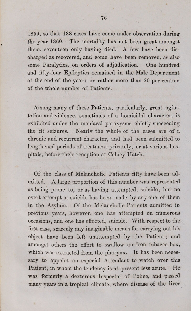 7G 1859, so that 188 cases have come under observation during the year 1860. The mortality has not been great amongst them, seventeen only having died. A few have been dis¬ charged as recovered, and some have been removed, as also some Paralytics, on orders of adjudication. One hundred and fifty-four Epileptics remained in the Male Department at the end of the year: or rather more than 20 per centum of the whole number of Patients. Among many of these Patients, particularly, great agita- tation and violence, sometimes of a homicidal character, is exhibited under the maniacal paroxysms chiefly succeeding the fit seizures. Nearly the whole of the cases are of a chronic and recurrent character, and had been submitted to lengthened periods of treatment privately, or at various hos¬ pitals, before their reception at Colney Hatch. Of the class of Melancholic Patients fifty have been ad¬ mitted. A large proportion of this number was represented as being prone to, or as having attempted, suicide; but no overt attempt at suicide has been made by any one of them in the Asylum. Of the Melancholic Patients admitted in previous years, however, one has attempted on numerous occasions, and one has effected, suicide. With respect to the first case, scarcely any imaginable means for carrying out his object have been left unattempted by the Patient; and amongst others the effort to swallow an iron tobacco-box, which was extracted from the pharynx. It has been neces¬ sary to appoint an especial Attendant to watch over this Patient, in whom the tendency is at present less acute. PTe was formerly a dexterous Inspector of Police, and passed many years in a tropical climate, where disease of the liver