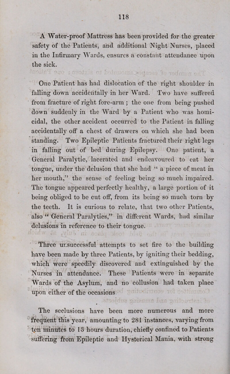A Water-proof Mattress has been provided for the greater safety of the Patients, and additional Night Nurses, placed in the Infirmary Wards, ensures a constant attendance upon the sick. One Patient has had dislocation of the right shoulder in falling down accidentally in her Ward. Two have suffered from fracture of right fore-arm ; the one from being pushed down suddenly in the Ward by a Patient who was homi¬ cidal, the other accident occurred to the Patient in falling accidentally off a chest of drawers on which she had been standing. Two Epileptic Patients fractured their right legs in falling out of bed during Epilepsy. One patient, a General Paralytic, lacerated and endeavoured to eat her tongue, under the delusion that she had “ a piece of meat in her mouth,” the sense of feeling being so much impaired. The tongue appeared perfectly healthy, a large portion of it being obliged to be cut off, from its being so much torn by the teeth. It is curious to relate, that two other Patients, also “ General Paralytics,” in different Wards, had similar delusions in reference to their tongue. Three unsuccessful attempts to set fire to the building have been made by three Patients, by igniting their bedding, which were speedily discovered and extinguished by the Nurses in attendance. These Patients were in separate Wards of the Asylum, and no collusion had taken place upon either of the occasions » The seclusions have been more numerous and more * r . y <r» frequent this year, amounting to 281 instances, varying from ten minutes to 13 hours duration, chiefly confined to Patients suffering from Epileptic and Hysterical Mania, with strong
