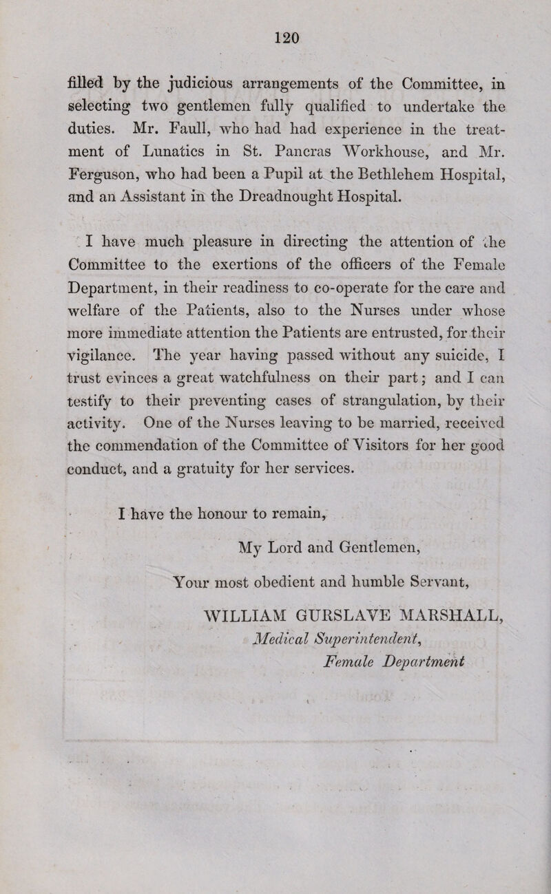 filled by the judicious arrangements of the Committee, in selecting two gentlemen fully qualified to undertake the duties. Mr. Faull, who had had experience in the treat¬ ment of Lunatics in St. Pancras Workhouse, and Mr. Ferguson, who had been a Pupil at the Bethlehem Hospital, and an Assistant in the Dreadnought Hospital. I have much pleasure in directing the attention of the Committee to the exertions of the officers of the Female Department, in their readiness to co-operate for the care and welfare of the Patients, also to the Nurses under whose more immediate attention the Patients are entrusted, for their vigilance. The year having passed without any suicide, I trust evinces a great watchfulness on their part; and I can testify to their preventing cases of strangulation, by their activity. One of the Nurses leaving to be married, received the commendation of the Committee of Visitors for her good conduct, and a gratuity for her services. I have the honour to remain, My Lord and Gentlemen, Your most obedient and humble Servant, WILLIAM GURSLAVE MARSHALL, Medical Superintendent, Female Department