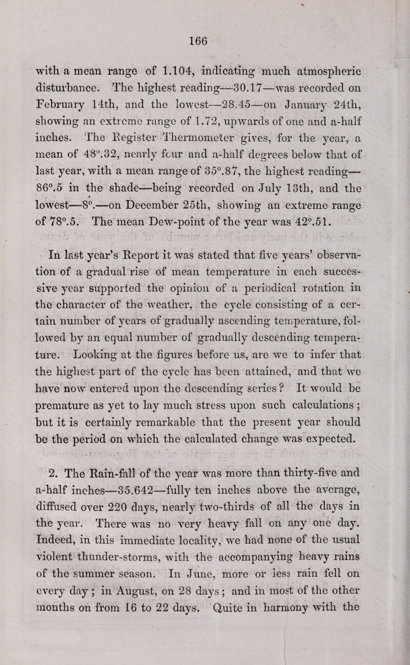 166 with a mean range of 1.104, indicating much atmospheric disturbance. The highest reading—30.17—was recorded on February 14th, and the lowest—28,45—on January 24th, showing an extreme range of 1.72, upwards of one and a-half inches. The Register Thermometer gives, for the year, a mean of 48°. 3 2, nearly four and a-half degrees below that of last year, with a mean range of 35°.87, the highest reading— 86°.5 in the shade—being recorded on July 13th, and the lowest—8°.—on December 25tli, showing an extreme range of 78°.5. The mean Dew-point of the year was 42°.51. In last year’s Report it was stated that live years’ observa¬ tion of a gradual rise of mean temperature in each succes¬ sive year supported the opinion of a periodical rotation in the character of the weather, the cycle consisting of a cer¬ tain number of years of gradually ascending temperature, fol¬ lowed by an equal number of gradually descending tempera¬ ture. Looking at the figures before us, are we to infer that the highest part of the cycle has been attained, and that we have now entered upon the descending series ? It would be premature as yet to lay much stress upon such calculations ; but it is certainly remarkable that the present year should be the period on which the calculated change was expected. 2. The Rain-fall of the year was more than thirty-five and a-half inches—35.642—fully ten inches above the average, diffused over 220 days, nearly two-thirds of all the days in the year. There was no very heavy fall on any one day. Indeed, in this immediate locality, we had none of the usual violent thunder-storms, with the accompanying heavy rains of the summer season. In June, more or less rain fell on every day ; in August, on 28 days; and in most of the other months on from 16 to 22 days. Quite in harmony with the