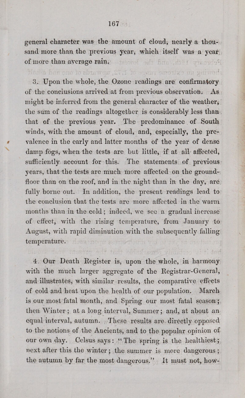 general character was the amount of cloud, nearly a thou¬ sand more than the previous year, which itself was a year of more than average rain, • • • . • . . -.V ■; V ‘ ' • . - . . , . . . ' . . . < 3, Upon the whole, the Ozone readings are confirmatory of the conclusions arrived at from previous observation. As might be inferred from the general character of the weather, the sum of the readings altogether is considerably less than that of the previous year. The predominance of South winds, with the amount of cloud, and, especially, the pre- i valence in the early and latter months of the year of dense damp fogs, when the tests are but little, if at all affected, sufficiently account for this. The statements of previous years, that the tests are much more affected on the ground- floor than on the roof, and in the night than in the day, are fully borne out. In addition, the present readings lead to the conclusion that the tests are more affected in the warm months than in the cold; indeed, we see a gradual increase of effect, with the rising temperature, from January to August, with rapid diminution with the subsequently falling temperature. 4. Our Death Register is, upon the whole, in harmony with the much larger aggregate of the Registrar-General, and illustrates, with similar results, the comparative effects of cold and heat upon the health of our population. March is our most fatal month, and Spring our most fatal season; then Winter ; at a long interval, Summer; and, at about an equal interval, autumn. These results are- directly opposed to the notions of the Ancients, and to the popular opinion of our own day. Celsus says : “ The spring is the healthiest; next after this the winter; the summer is more dangerous ; the autumn by far the most dangerous.” It must not, how-