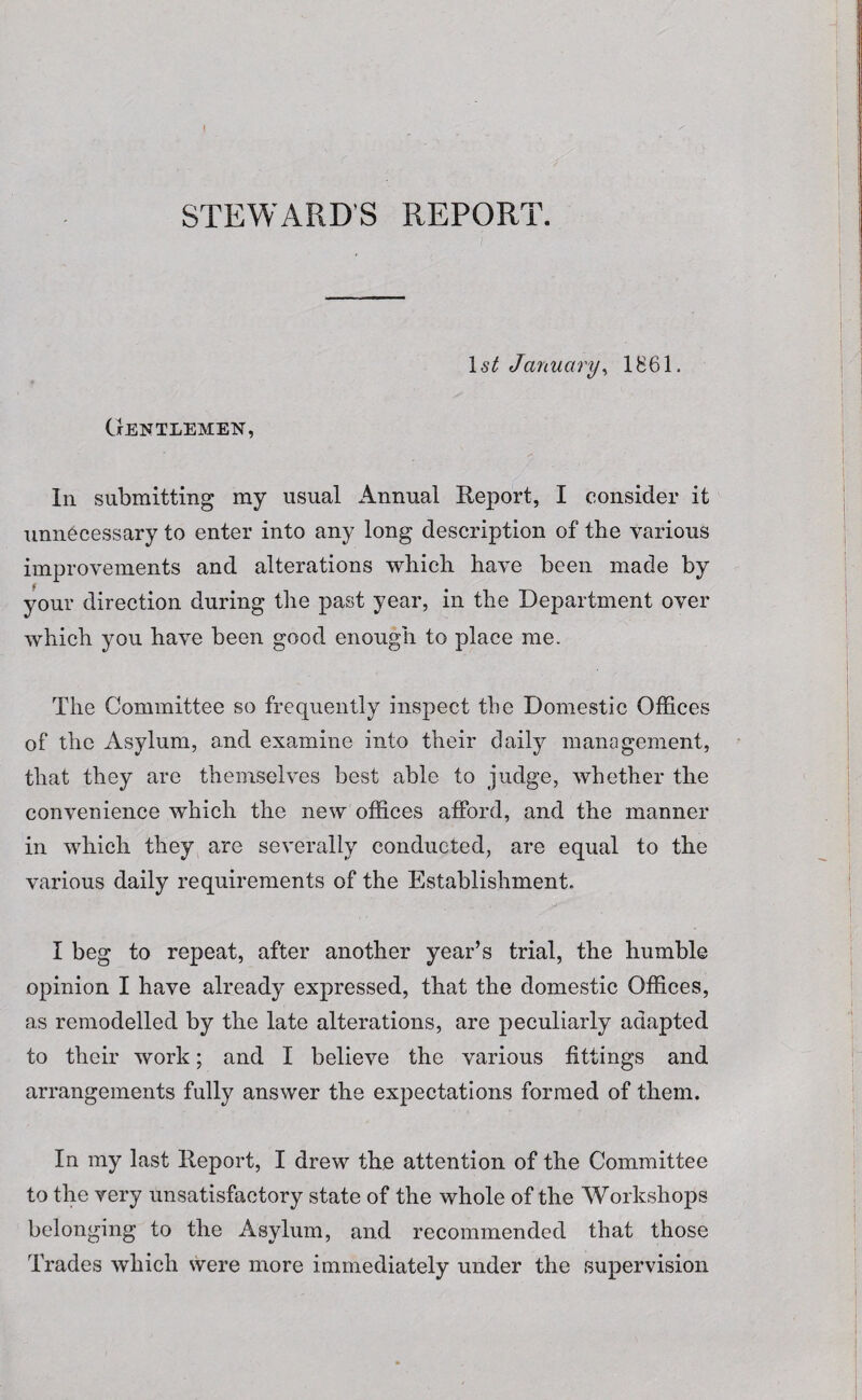 STEWARD'S REPORT. 1st January, 1861. Gentlemen, In submitting my usual Annual Report, I consider it unnecessary to enter into any long description of the various improvements and alterations which have been made by your direction during the past year, in the Department over which you have been good enough to place me. The Committee so frequently inspect the Domestic Offices of the Asylum, and examine into their daily management, that they are themselves best able to judge, whether the convenience which the new offices afford, and the manner in which they are severally conducted, are equal to the various daily requirements of the Establishment. I beg to repeat, after another year’s trial, the humble opinion I have already expressed, that the domestic Offices, as remodelled by the late alterations, are peculiarly adapted to their work; and I believe the various fittings and arrangements fully answer the expectations formed of them. In my last Report, I drew the attention of the Committee to the very unsatisfactory state of the whole of the Workshops belonging to the Asylum, and recommended that those Trades which were more immediately under the supervision