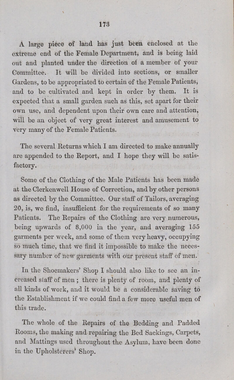 A large piece of land has just been enclosed at the extreme end of the Female Department, and is being laid out and planted under the direction of a member of your Committee. It will be divided into sections, or smaller Gardens, to be appropriated to certain of the Female Patients, and to be cultivated and kept in order by them. It is expected that a small garden such as this, set apart for their own use, and dependent upon their own care and attention, will be an object of very great interest and amusement to very many of the Female Patients. The several Returns which I am directed to make annually are appended to the Report, and I hope they will be satis¬ factory. Some of the Clothing of the Male Patients has been made at the Clerkenwell House of Correction, and by other persons as directed by the Committee. Our staff of Tailors, averaging 20, is, we find, insufficient for the requirements of so many Patients. The Repairs of the Clothing are very numerous, being upwards of 8,000 in the year, and averaging 155 garments per week, and some of them very heavy, occupying so much time, that we find it impossible to make the neces¬ sary number of new garments with our present staff of men. In the Shoemakers’ Shop I should also like to see an in¬ creased s(aff of men ; there is plenty of room, and plenty of all kinds of work, and it would be a considerable saving to the Establishment if we could find a few more useful men of this trade. The whole of the Repairs of the Bedding and Padded Rooms, the making and repairing the Bed Sackings, Carpets, and Mattings used throughout the Asylum, have been done in the Upholsterers’ Shop.