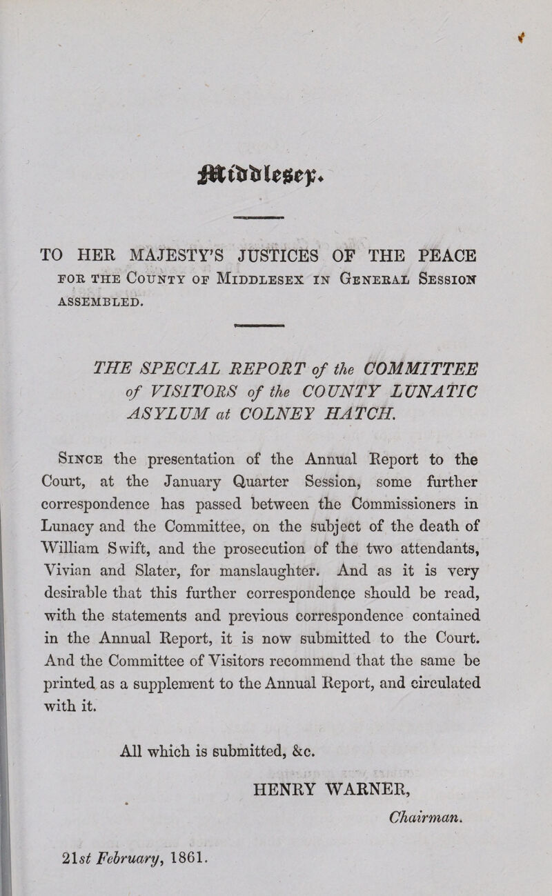 fUt&Wcgc);. TO HER MAJESTY’S JUSTICES OF THE PEACE for the County of Middlesex in General Session ASSEMBLED. THE SPECIAL REPORT of the COMMITTEE of VISITORS of the COUNTY LUNATIC ASYLUM at COLNEI HATCH. Since the presentation of the Annual Report to the Court, at the January Quarter Session, some further correspondence has passed between the Commissioners in Lunacy and the Committee, on the subject of the death of William Swift, and the prosecution of the two attendants, Vivian and Slater, for manslaughter. And as it is very desirable that this further correspondence should be read, with the statements and previous correspondence contained in the Annual Report, it is now submitted to the Court. And the Committee of Visitors recommend that the same be printed as a supplement to the Annual Report, and circulated with it. All which is submitted, &c. HENRY WARNER, * Chairman. 2lst February, 1861.