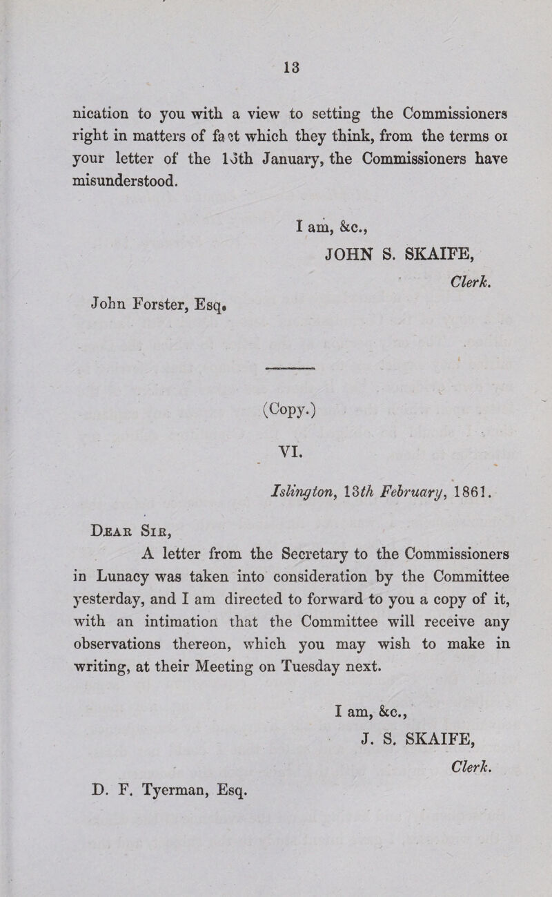 nication to you with a view to setting the Commissioners right in matters of fa st which they think, from the terms or your letter of the loth January, the Commissioners have misunderstood. John Forster, Esq* I am, &c., JOHN S. SKAXFE, Clerk. (Copy.) VI. Islington, 13th February, 1861. Drar Sir, A letter from the Secretary to the Commissioners in Lunacy was taken into consideration by the Committee yesterday, and I am directed to forward to you a copy of it, with an intimation that the Committee will receive any observations thereon, which you may wish to make in writing, at their Meeting on Tuesday next. I am, &c., J. S. SKAIFE, Clerk. D. F. Tyerman, Esq.