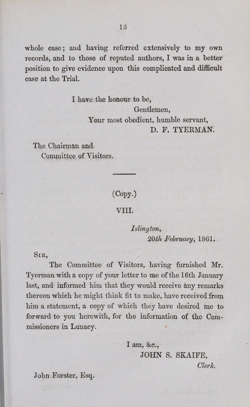 35 whole case; and haying referred extensively to my own records, and to those of reputed authors, I was in a better position to give evidence upon this complicated and difficult case at the Trial. I have the honour to be, Gentlemen, Your most obedient, humble servant, D. F. TYERMAN. The Chairman and Committee of Visitors. (Copy.) VIII. Islington, 20th February, 1861. Sir, The Committee of Visitors, having furnished Mr. Tyerman with a copy of your letter to me of the 16th January last, and informed him that they would receive any remarks thereon which he might think fit to make, have received from him a statement, a copy of which they have desired me to forward to you herewith, for the information of the Com¬ missioners in Lunacy. I am, &c., JOHN S. SKAIFE, Clerk. John Forster, Esq.