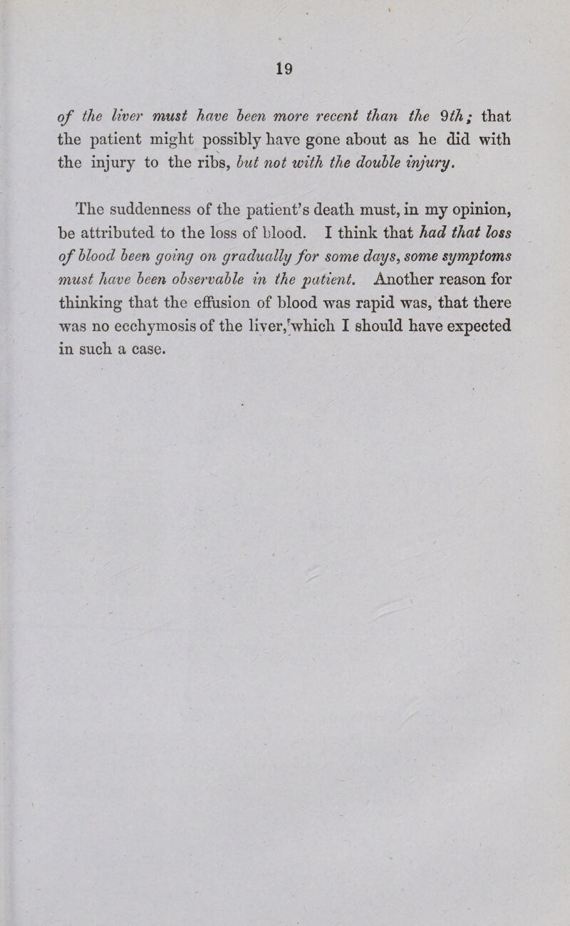 of the liver must have been more recent than the 9th; that the patient might possibly have gone about as he did with the injury to the ribs, but not with the double injury» The suddenness of the patient’s death must, in my opinion, be attributed to the loss of blood. I think that had that loss of blood been going on gradually for some days, some symptoms must have been observable in the patient. Another reason for thinking that the effusion of blood was rapid was, that there was no ecchymosis of the liver,’which I should have expected in such a case.