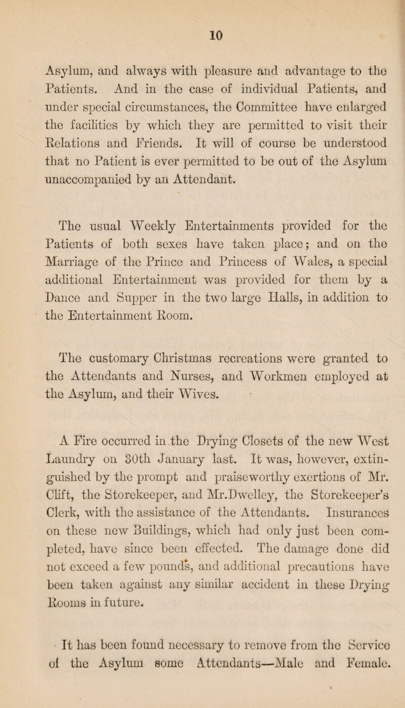 Asylum, and always with pleasure and advantage to the Patients. And in the case of individual Patients, and under special circumstances, the Committee have enlarged the facilities by which they are permitted to visit their Relations and Friends. It will of course be understood that no Patient is ever permitted to be out of the Asylum unaccompanied by an Attendant. The usual Weekly Entertainments provided for the Patients of both sexes have taken place; and on the Marriage of the Prince and Princess of Wales, a special additional Entertainment was provided for them by a Dance and Supper in the two large Halls, in addition to the Entertainment Room. The customary Christmas recreations were granted to the Attendants and Nurses, and Workmen employed at the Asylum, and their Wives. A Fire occurred in the Drying Closets of the new West Laundry on 30th January last. It was, however, extin¬ guished by the prompt and praiseworthy exertions of Mr. Clift, the Storekeeper, and Mr.Dwelley, the Storekeeper’s Clerk, with the assistance of the Attendants. Insurances on these new Buildings, which had only just been com¬ pleted, have since been effected. The damage done did not exceed a few pounds, and additional precautions have been taken against any similar accident in these Drying Rooms in future. It has been found necessary to remove from the Service ol the Asylum some Attendants—Male and Female.