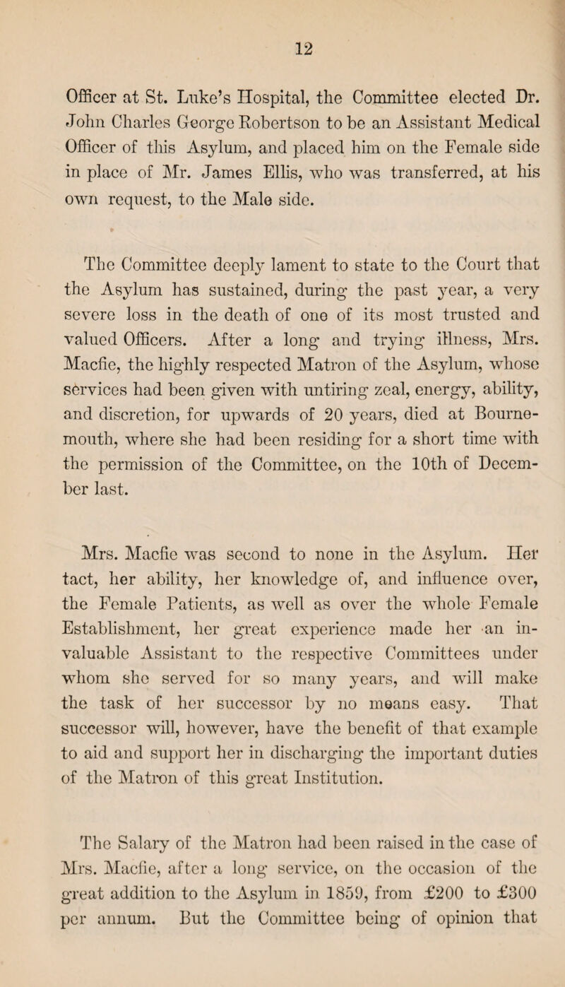 Officer at St. Luke’s Hospital, the Committee elected Dr. John Charles George Kobertson to be an Assistant Medical Officer of this Asylum, and placed him on the Female side in place of Mr. James Ellis, who was transferred, at his own request, to the Male side. The Committee deeply lament to state to the Court that the Asylum has sustained, during the past year, a very severe loss in the death of one of its most trusted and valued Officers. After a long and trying illness, Mrs. Macfie, the highly respected Matron of the Asylum, whose services had been given with untiring zeal, energy, ability, and discretion, for upwards of 20 years, died at Bourne¬ mouth, where she had been residing for a short time with the permission of the Committee, on the 10th of Decem¬ ber last. Mrs. Macfie was second to none in the Asylum. Her tact, her ability, her knowledge of, and influence over, the Female Patients, as well as over the whole Female Establishment, her great experience made her an in¬ valuable Assistant to the respective Committees under whom she served for so many years, and will make the task of her successor by no moans easy. That successor will, however, have the benefit of that example to aid and support her in discharging the important duties of the Matron of this great Institution. The Salary of the Matron had been raised in the case of Mrs. Macfie, after a long service, on the occasion of the great addition to the Asylum in 185(J, from £200 to £300 per annum. But the Committee being of opinion that