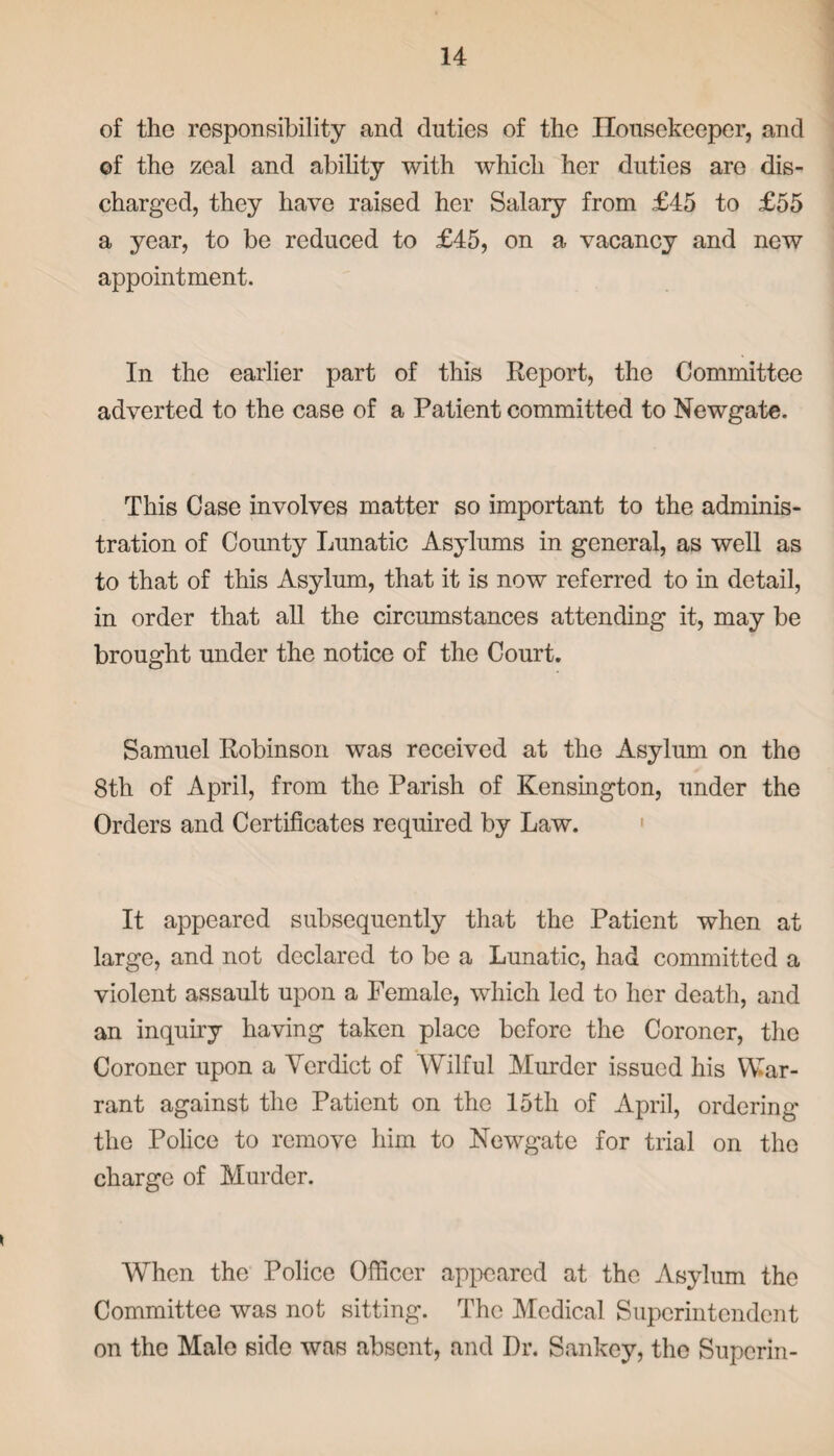 of the responsibility and duties of the Housekeeper, and of the zeal and ability with which her duties are dis¬ charged, they have raised her Salary from £45 to £55 a year, to be reduced to £45, on a vacancy and new appointment. In the earlier part of this Report, the Committee adverted to the case of a Patient committed to Newgate. This Case involves matter so important to the adminis¬ tration of County Lunatic Asylums in general, as well as to that of this Asylum, that it is now referred to in detail, in order that all the circumstances attending it, may be brought under the notice of the Court. Samuel Robinson was received at the Asylum on the 8th of April, from the Parish of Kensington, under the Orders and Certificates required by Law. It appeared subsequently that the Patient when at large, and not declared to be a Lunatic, had committed a violent assault upon a Female, which led to her death, and an inquiry having taken place before the Coroner, the Coroner upon a Verdict of Wilful Murder issued his War¬ rant against the Patient on the 15th of April, ordering the Police to remove him to Newgate for trial on the charge of Murder. When the Police Officer appeared at the Asylum the Committee was not sitting. The Medical Superintendent on the Male side was absent, and Dr. Sankey, the Superin-