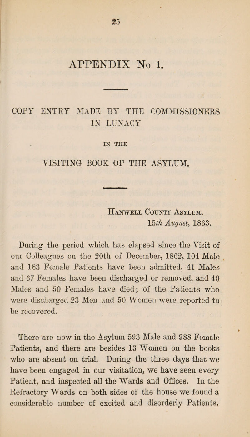 APPENDIX No 1. COPY ENTRY MADE BY THE COMMISSIONERS IN LUNACY , IN THE VISITING BOOK OF THE ASYLUM. Hanwell County Asylum, \hth August, 1863. i During the period which has elapsed since the Visit of our Colleagues on the 20th of December, 1862, 104 Male and 183 Female Patients have been admitted, 41 Males and 67 Females have been discharged or removed, and 40 Males and 50 Females have died; of the Patients who were discharged 23 Men and 50 Women were reported to be recovered. There are now in the Asylum 593 Male and 988 Female Patients, and there are besides 13 Women on the books who are absent on trial. During the three days that we have been engaged in our visitation, we have seen every Patient, and inspected all the Wards and Offices. In the Refractory Wards on both sides of the house we found a considerable number of excited and disorderly Patients,