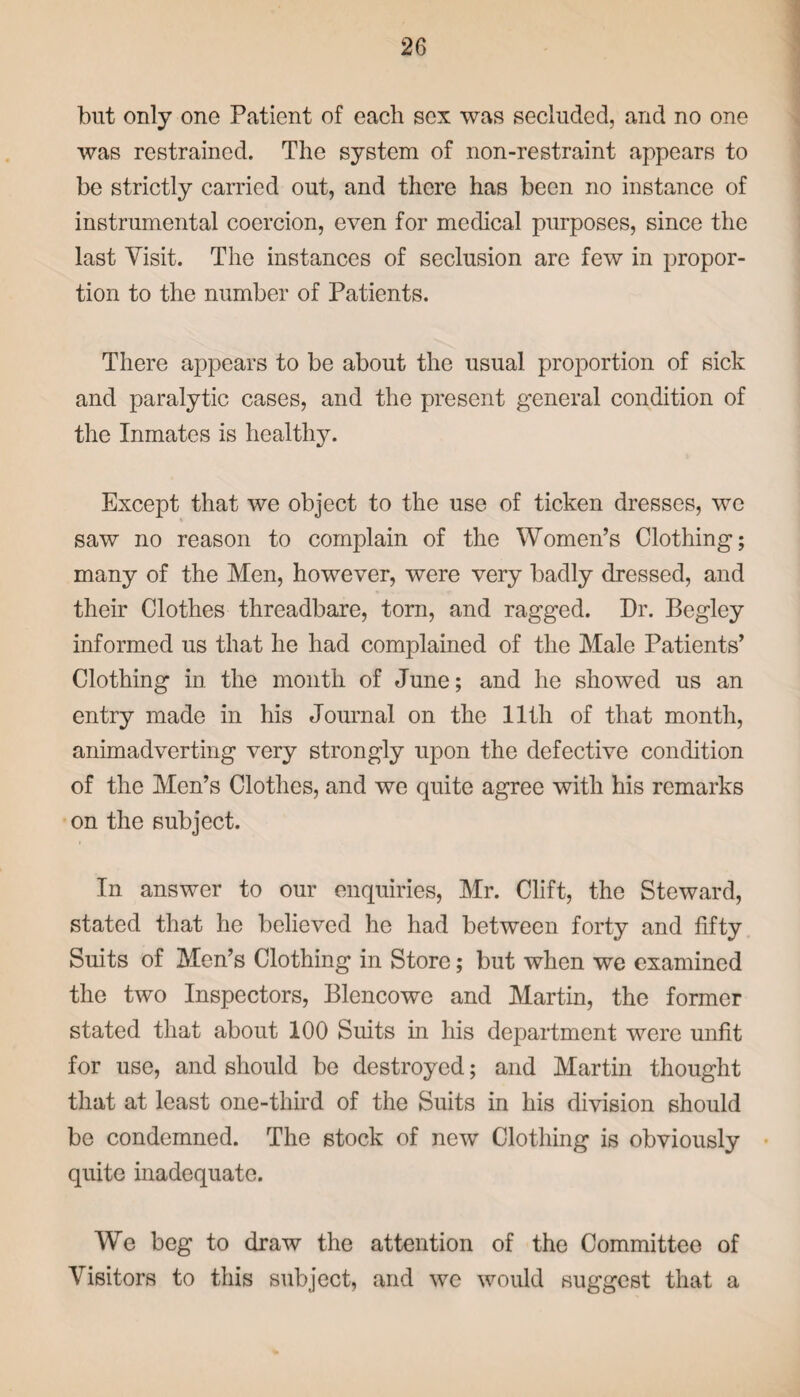 but only one Patient of each sex was secluded, and no one was restrained. The system of non-restraint appears to be strictly carried out, and there has been no instance of instrumental coercion, even for medical purposes, since the last Visit. The instances of seclusion are few in propor¬ tion to the number of Patients. There appears to be about the usual proportion of sick and paralytic cases, and the present general condition of the Inmates is healthy. Except that we object to the use of ticken dresses, we saw no reason to complain of the Women’s Clothing; many of the Men, however, were very badly dressed, and their Clothes threadbare, torn, and ragged. Dr. Begley informed us that he had complained of the Male Patients’ Clothing in the month of June; and he showed us an entry made in his Journal on the 11th of that month, animadverting very strongly upon the defective condition of the Men’s Clothes, and we quite agree with his remarks on the subject. In answer to our enquiries, Mr. Clift, the Steward, stated that he believed he had between forty and fifty Suits of Men’s Clothing in Store; but when we examined the two Inspectors, Blencowe and Martin, the former stated that about 100 Suits in his department were unfit for use, and should be destroyed; and Martin thought that at least one-third of the Suits in his division should be condemned. The stock of new Clothing is obviously quite inadequate. We beg to draw the attention of the Committee of Visitors to this subject, and we would suggest that a